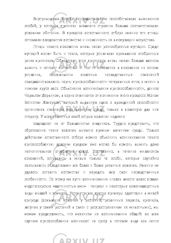 Внутривидовая борьба за существование способствовала выживанию особей, у которых признаки внешнего строения больше соответствовали условиям обитания. В процессе естественного отбора именно эти птицы оставляли плодовитое потомство и численность их в популяции возрастала. Птицы нового поколения вновь несли разнообразные мутации. Среди мутаций могли быть и такие, которые усиливали проявление отобранных ранее признаков. Обладатели этих признаков вновь имели больше шансов выжить и оставит потомство. И так из поколения в поколение на основе усиления, накапливания полезных наследственных изменений совершенствовались черты приспособленности тетеревиных птиц к жизни в нижнем ярусе леса. Объяснение возникновения приспособленности, данное Чарльзом Дарвином, в корне отличается от понимания этого процесса Жаном Батистом Ламарком, который выдвинул идею о врожденной способности организмов изменятся под влиянием среды только в полезную для них сторону. У всех известных ежей острые колючки надежно защищают их от большинства хищников. Трудно представить, что образование таких колючек вызвано прямым влиянием среды. Только действием естественного отбора можно объяснить возникновение такого приспособления: далеким предкам ежа могло бы помочь выжить даже незначительное огрубление волос. Постепенно, в течение миллионов поколений, оставались в живых только те особи, которые случайно оказывались обладателями все более и более развитых колючек. Именно им удалось оставить потомство и передать ему свои наследственные особенности. По этому же пути возникновения иголок вместо волос пошли мадагаскарские «щетинистые ежи» - тенреки и некоторые колючешерстные виды мышей и хомяков. Рассматривая другие примеры адаптации в живой природе (появление колючек у растений, различных зацепок, крючков, летучек у семян растений в связи с распространением их животными), мы можем предположить, что механизм их возникновения общий: во всех случаях приспособления возникают не сразу в готовом виде как нечто 