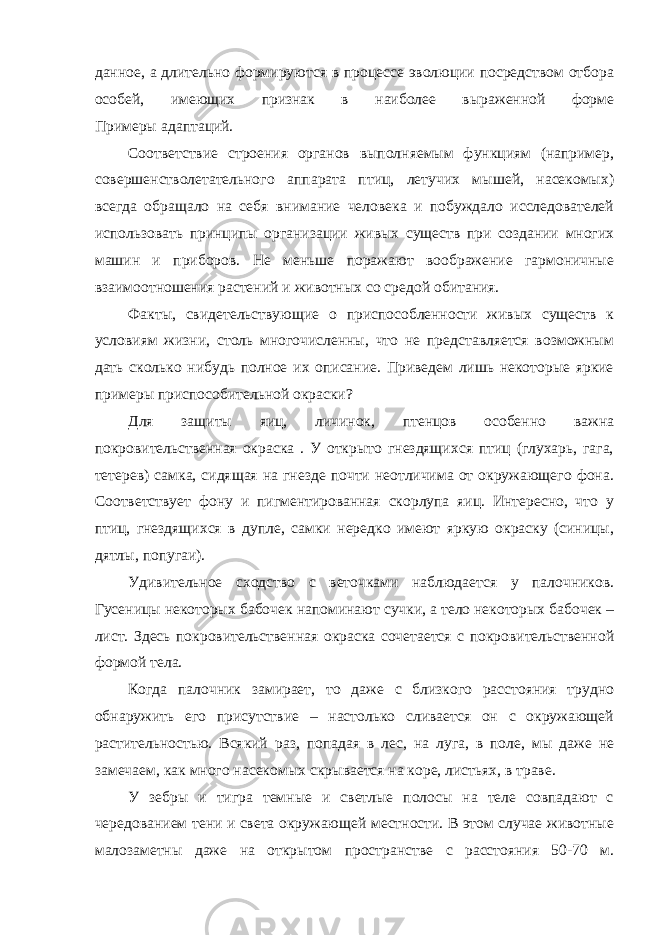 данное, а длительно формируются в процессе эволюции посредством отбора особей, имеющих признак в наиболее выраженной форме Примеры адаптаций. Соответствие строения органов выполняемым функциям (например, совершенстволетательного аппарата птиц, летучих мышей, насекомых) всегда обращало на себя внимание человека и побуждало исследователей использовать принципы организации живых существ при создании многих машин и приборов. Не меньше поражают воображение гармоничные взаимоотношения растений и животных со средой обитания. Факты, свидетельствующие о приспособленности живых существ к условиям жизни, столь многочисленны, что не представляется возможным дать сколько нибудь полное их описание. Приведем лишь некоторые яркие примеры приспособительной окраски? Для защиты яиц, личинок, птенцов особенно важна покровительственная окраска . У открыто гнездящихся птиц (глухарь, гага, тетерев) самка, сидящая на гнезде почти неотличима от окружающего фона. Соответствует фону и пигментированная скорлупа яиц. Интересно, что у птиц, гнездящихся в дупле, самки нередко имеют яркую окраску (синицы, дятлы, попугаи). Удивительное сходство с веточками наблюдается у палочников. Гусеницы некоторых бабочек напоминают сучки, а тело некоторых бабочек – лист. Здесь покровительственная окраска сочетается с покровительственной формой тела. Когда палочник замирает, то даже с близкого расстояния трудно обнаружить его присутствие – настолько сливается он с окружающей растительностью. Всякий раз, попадая в лес, на луга, в поле, мы даже не замечаем, как много насекомых скрывается на коре, листьях, в траве. У зебры и тигра темные и светлые полосы на теле совпадают с чередованием тени и света окружающей местности. В этом случае животные малозаметны даже на открытом пространстве с расстояния 50-70 м. 