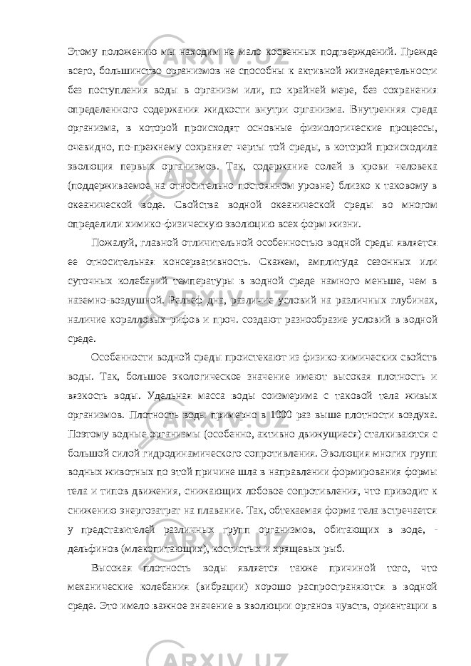 Этому положению мы находим не мало косвенных подтверждений. Прежде всего, большинство организмов не способны к активной жизнедеятельности без поступления воды в организм или, по крайней мере, без сохранения определенного содержания жидкости внутри организма. Внутренняя среда организма, в которой происходят основные физиологические процессы, очевидно, по-прежнему сохраняет черты той среды, в которой происходила эволюция первых организмов. Так, содержание солей в крови человека (поддерживаемое на относительно постоянном уровне) близко к таковому в океанической воде. Свойства водной океанической среды во многом определили химико-физическую эволюцию всех форм жизни. Пожалуй, главной отличительной особенностью водной среды является ее относительная консервативность. Скажем, амплитуда сезонных или суточных колебаний температуры в водной среде намного меньше, чем в наземно-воздушной. Рельеф дна, различие условий на различных глубинах, наличие коралловых рифов и проч. создают разнообразие условий в водной среде. Особенности водной среды проистекают из физико-химических свойств воды. Так, большое экологическое значение имеют высокая плотность и вязкость воды. Удельная масса воды соизмерима с таковой тела живых организмов. Плотность воды примерно в 1000 раз выше плотности воздуха. Поэтому водные организмы (особенно, активно движущиеся) сталкиваются с большой силой гидродинамического сопротивления. Эволюция многих групп водных животных по этой причине шла в направлении формирования формы тела и типов движения, снижающих лобовое сопротивления, что приводит к снижению энергозатрат на плавание. Так, обтекаемая форма тела встречается у представителей различных групп организмов, обитающих в воде, - дельфинов (млекопитающих), костистых и хрящевых рыб. Высокая плотность воды является также причиной того, что механические колебания (вибрации) хорошо распространяются в водной среде. Это имело важное значение в эволюции органов чувств, ориентации в 