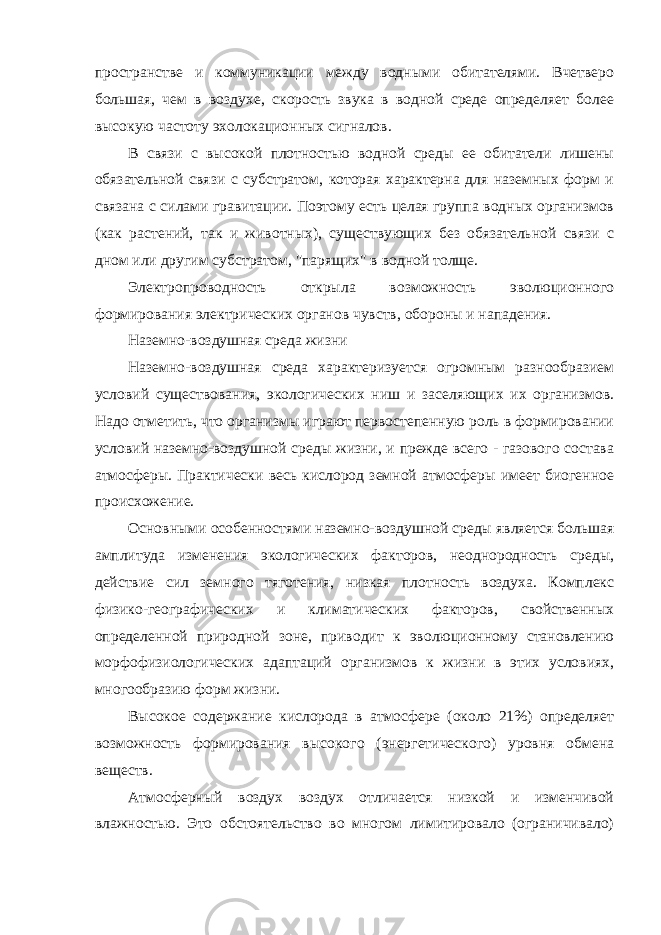 пространстве и коммуникации между водными обитателями. Вчетверо большая, чем в воздухе, скорость звука в водной среде определяет более высокую частоту эхолокационных сигналов. В связи с высокой плотностью водной среды ее обитатели лишены обязательной связи с субстратом, которая характерна для наземных форм и связана с силами гравитации. Поэтому есть целая группа водных организмов (как растений, так и животных), существующих без обязательной связи с дном или другим субстратом, &#34;парящих&#34; в водной толще. Электропроводность открыла возможность эволюционного формирования электрических органов чувств, обороны и нападения. Наземно-воздушная среда жизни Наземно-воздушная среда характеризуется огромным разнообразием условий существования, экологических ниш и заселяющих их организмов. Надо отметить, что организмы играют первостепенную роль в формировании условий наземно-воздушной среды жизни, и прежде всего - газового состава атмосферы. Практически весь кислород земной атмосферы имеет биогенное происхожение. Основными особенностями наземно-воздушной среды является большая амплитуда изменения экологических факторов, неоднородность среды, действие сил земного тяготения, низкая плотность воздуха. Комплекс физико-географических и климатических факторов, свойственных определенной природной зоне, приводит к эволюционному становлению морфофизиологических адаптаций организмов к жизни в этих условиях, многообразию форм жизни. Высокое содержание кислорода в атмосфере (около 21%) определяет возможность формирования высокого (энергетического) уровня обмена веществ. Атмосферный воздух воздух отличается низкой и изменчивой влажностью. Это обстоятельство во многом лимитировало (ограничивало) 