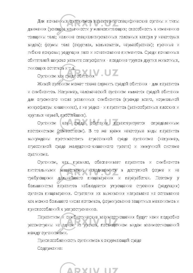 Для почвенных организмов характерны специфические органы и типы движения (роющие конечности у млекопитающих; способность к изменению толщины тела; наличие специализированных головных капсул у некоторых видов); формы тела (округлая, вольковатая, червеобразная); прочные и гибкие покровы; редукция глаз и исчезновение пигментов. Среди почвенных обитателей широко развита сапрофагия - поедание трупов других животных, гниющих остатков и т.д. Организм как среда обитания Живой организм может также служить средой обитания - для паразитов и симбионтов. Например, человеческий организм является средой обитания для огромного числа различных симбионтов (прежде всего, нормальной микрофлоры кишечника), а не редко - и паразитов (разнообразных плоских и круглых червей, простейших). Организм как среда обитания характеризуется определенным постоянством (гомеостазом). В то же время некоторые виды паразитов вынуждены противостоять агрессивной среде организма (например, агрессивной среде желудочно-кишечного тракта) и иммунной системе орагинзма. Организм, как правило, обеспечивает паразитов и симбионтов питательными веществами, находящимися в доступной форме и не требующими дальнейшего пищеварения и переработки. Поэтому у большинства паразитов наблюдается упрощение строения (редукция) органов пищеварения. Стратегия их выживания направлена на оставление как можно большего числа потомков, формирование защитных механизмов и приспособлений к рапространению. Паразитизм и симбиотические взаимоотношения будут нами подробно рассмотрены на одном из уроков, посвященном видам взаимоотношений между организмами. Приспособленность организмов к окружающей среде Содержание: 