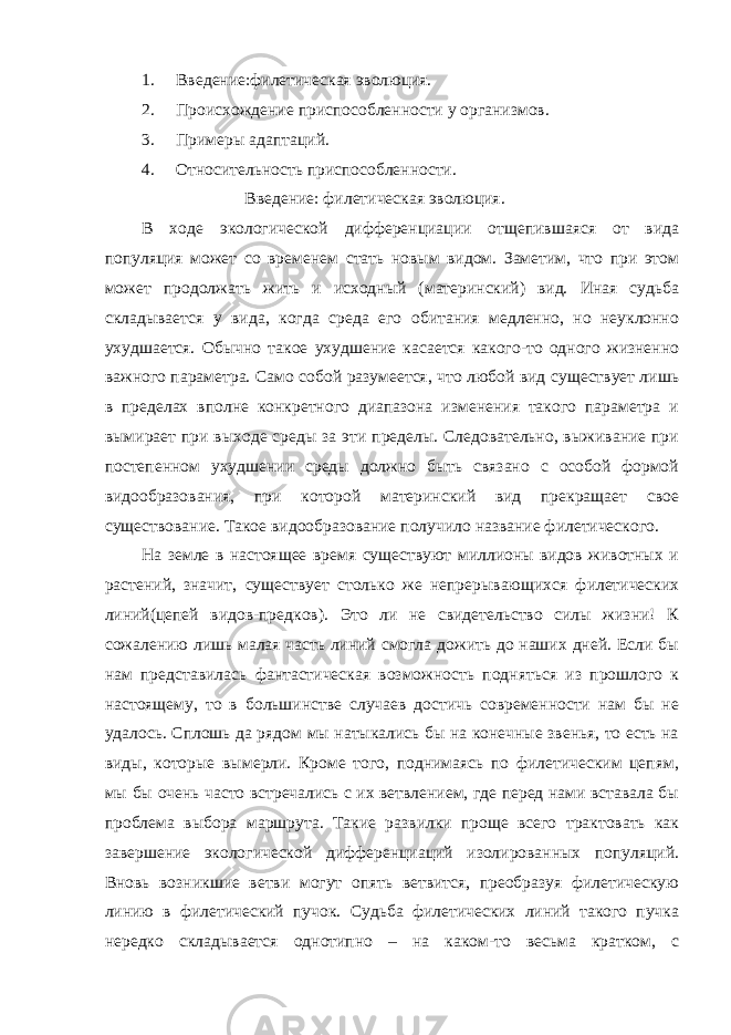 1. Введение:филетическая эволюция. 2. Происхождение приспособленности у организмов. 3. Примеры адаптаций. 4. Относительность приспособленности. Введение: филетическая эволюция. В ходе экологической дифференциации отщепившаяся от вида популяция может со временем стать новым видом. Заметим, что при этом может продолжать жить и исходный (материнский) вид. Иная судьба складывается у вида, когда среда его обитания медленно, но неуклонно ухудшается. Обычно такое ухудшение касается какого-то одного жизненно важного параметра. Само собой разумеется, что любой вид существует лишь в пределах вполне конкретного диапазона изменения такого параметра и вымирает при выходе среды за эти пределы. Следовательно, выживание при постепенном ухудшении среды должно быть связано с особой формой видообразования, при которой материнский вид прекращает свое существование. Такое видообразование получило название филетического. На земле в настоящее время существуют миллионы видов животных и растений, значит, существует столько же непрерывающихся филетических линий(цепей видов-предков). Это ли не свидетельство силы жизни! К сожалению лишь малая часть линий смогла дожить до наших дней. Если бы нам представилась фантастическая возможность подняться из прошлого к настоящему, то в большинстве случаев достичь современности нам бы не удалось. Сплошь да рядом мы натыкались бы на конечные звенья, то есть на виды, которые вымерли. Кроме того, поднимаясь по филетическим цепям, мы бы очень часто встречались с их ветвлением, где перед нами вставала бы проблема выбора маршрута. Такие развилки проще всего трактовать как завершение экологической дифференциаций изолированных популяций. Вновь возникшие ветви могут опять ветвится, преобразуя филетическую линию в филетический пучок. Судьба филетических линий такого пучка нередко складывается однотипно – на каком-то весьма кратком, с 