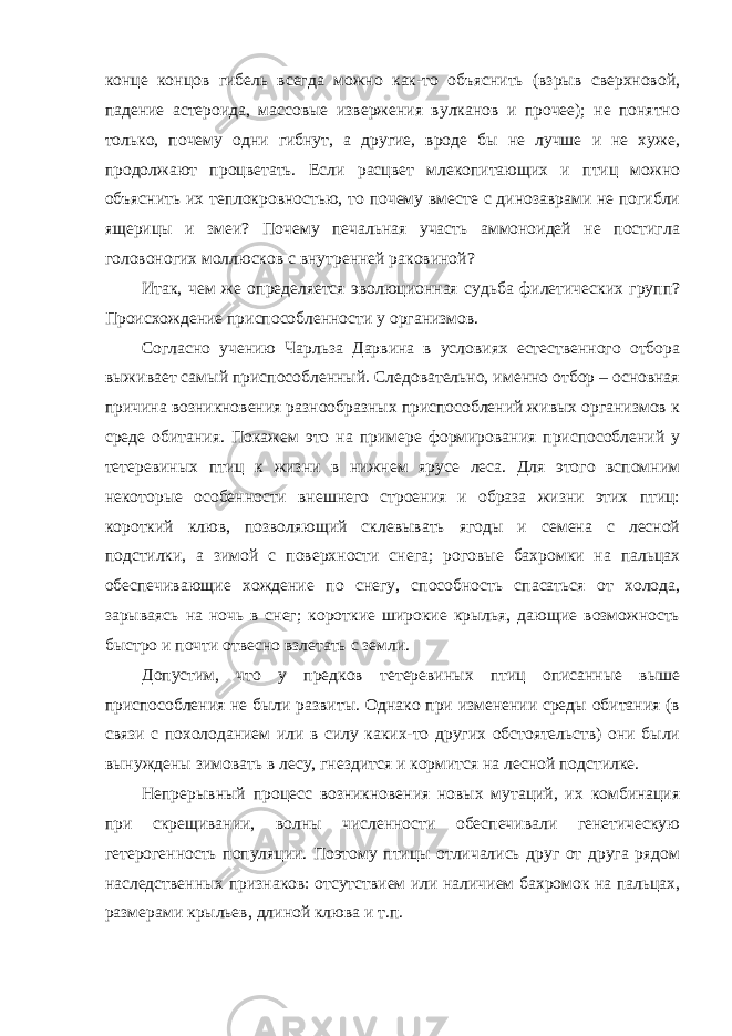 конце концов гибель всегда можно как-то объяснить (взрыв сверхновой, падение астероида, массовые извержения вулканов и прочее); не понятно только, почему одни гибнут, а другие, вроде бы не лучше и не хуже, продолжают процветать. Если расцвет млекопитающих и птиц можно объяснить их теплокровностью, то почему вместе с динозаврами не погибли ящерицы и змеи? Почему печальная участь аммоноидей не постигла головоногих моллюсков с внутренней раковиной? Итак, чем же определяется эволюционная судьба филетических групп? Происхождение приспособленности у организмов. Согласно учению Чарльза Дарвина в условиях естественного отбора выживает самый приспособленный. Следовательно, именно отбор – основная причина возникновения разнообразных приспособлений живых организмов к среде обитания. Покажем это на примере формирования приспособлений у тетеревиных птиц к жизни в нижнем ярусе леса. Для этого вспомним некоторые особенности внешнего строения и образа жизни этих птиц: короткий клюв, позволяющий склевывать ягоды и семена с лесной подстилки, а зимой с поверхности снега; роговые бахромки на пальцах обеспечивающие хождение по снегу, способность спасаться от холода, зарываясь на ночь в снег; короткие широкие крылья, дающие возможность быстро и почти отвесно взлетать с земли. Допустим, что у предков тетеревиных птиц описанные выше приспособления не были развиты. Однако при изменении среды обитания (в связи с похолоданием или в силу каких-то других обстоятельств) они были вынуждены зимовать в лесу, гнездится и кормится на лесной подстилке. Непрерывный процесс возникновения новых мутаций, их комбинация при скрещивании, волны численности обеспечивали генетическую гетерогенность популяции. Поэтому птицы отличались друг от друга рядом наследственных признаков: отсутствием или наличием бахромок на пальцах, размерами крыльев, длиной клюва и т.п. 