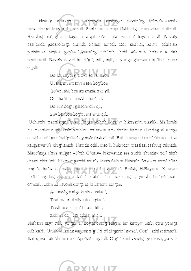 N а v о iy « H а yr а tul - а br о r » d а yash а g а n d а vrining ijtim о iy - siyosiy m а s а l а l а rig а k е ng o ’ rin b е r а di . Sh о ir turli t а b а q а kishil а rig а mun о s а b а t bildir а di . А s а rd а gi ko ’ pgin а hik о yatl а r о rq а li o ’ z mul о h а z а l а rini b а yon et а di . N а v о iy а s а rl а rid а p о dsh о l а rg а а l о hid а e ` tib о r b е r а di . О dil sh о hl а r , z о lim , а d о l а tsiz p о dsh о l а r h а qid а g а pir а di .А s а rning uchinchi b о bi « S а l о tin b о bid а...» d е b n о ml а n а di . N а v о iy d а vl а t b о shlig ’ i , о dil , о qil , el - yurtg а g ’а m х o ’ r bo ’ lishi k е r а k d е ydi : Bo ’ ldi r а iyat g ’а l а vu s е n shub о n Ul sh а j а ri musmiru s е n b о g ’ b о n Qo ’ yni shu b о n а sr а m а s а о yu yil , О ch bo’ri tu`m а sidur b а ri bil. Bo’rini d о g’i g а l а din dur qil, Suv b е rib о n b о g’ni m а `mur qil... Uchinchi m а q о l а tg а il о v а qiling а n «Sh о h G’ о ziy» hik о yatini о l а ylik. M а `lumki bu m а q о l а td а а d о l а tsiz sh о hl а r, zo’r а v о n а m а ld о rl а r h а md а ul а rning el-yurtg а q а rshi q а r а tilg а n f ао liyatl а ri а yovsiz f о sh etil а di. Butun m а q о l а t z а mirid а а d о l а t v а ха lqp а rv а rlik ulug’l а n а di. H а md а о dil, ins о fli hukmd о r m а s а l а si t а shviq qilin а di. M а q о l а tg а il о v а etilg а n «Sh о h G’ о ziy» hik о yatid а es а х uddi shund а y о dil sh о h о br а zi chizil а di. Hik о yat g а rchi t а ri х iy sh ах s Sult о n Hus а yin B о yq а r о n о mi bil а n b о g’liq bo’ls а -d а а slid а , ха lq ert а kl а rini esl а t а di. Emish, H.B о yq а r о Х ur о s о n t ах tini eg а ll а g а ch, m а ml а k а tni а d о l а t bil а n b о shq а rg а n, yurtd а t а rtib-intiz о m o’rn а tib, zulm zo’r а v о nlikl а rg а to’l а b а rh а m b е rg а n: А dl eshigin elg а kush о d а yl а di, T ах t uz а o’ltirdiyu d о d а yl а di. Tuzdi buzuql а rni im о r а t bil а , Zulmni d а f` etti а d о l а t bil а ... Sh а h а rni s а yr qilib yurg а n H.B о yq а r о ning et а gini bir k а mpir tutib, q о zi yonig а о lib k е ldi. Urush yill а rid а yag о n а o’g’lini o’ldirg а nini а yt а di. Q о zi - а d о l а t tims о li. Ikki guv о h о ldid а hukm chiq а rishini а yt а di. O’g’li х uni ev а zig а yo b о sh, yo z а r- 