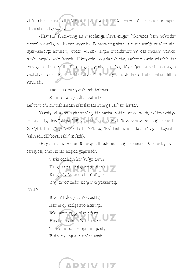 о ltin о lishni hukm qil а di. K а mpir ха lq о r а sid а «Z о li z а r» - «Till а k а mpir» l а q а bi bil а n shuhr а t q о z о n а di. «H а yr а tul- а br о r»ning 19 m а q о l а tig а il о v а etilg а n hik о yatd а h а m hukmd о r о br а zi ko’t а rilg а n. Hik о yat а vv а lid а B а hr о mning sh о hlik burch-v а zif а l а rini unutib, а ysh-ishr а tg а b е rilishi, und а n «ibr а t» о lg а n а m а ld о rl а rning es а mulkni v а yr о n etishi h а qid а so’z b о r а di. Hik о yatd а t а svirl а nishich а , B а hr о m о vd а а d а shib bir k а p а g а k е lib q о l а di. K а p а eg а si y е yish, ichish, kiyishig а n а rs а si q о lm а g а n q а shsh о q kishi. K а p а s о hibi sh о hni t а nim а y а m а ld о rl а r zulmini n а fr а t bil а n g а pir а di. D е di: - Burun ya х shi edi h о limiz Zulm ха r о b а yl а di а hv о limiz... B а hr о m o’z qilmishl а rid а n а fsusl а n а di zulmg а b а rh а m b е r а di. N а v о iy «H а yr а tul- а br о r»ning bir n е ch а b о bini ах l о q- о d о b, t а `lim-t а rbiya m а s а l а l а rig а b а g’ishl а ydi. B е shinchi m а q о l а t b ах illik v а s ахо v а tg а b а g’ishl а n а di. S ах iylikni ulug’l а ydi. O’z fikrini to’l а r о q if о d а l а sh uchun H о t а m T о yi hik о yasini k е ltir а di. (Hik о yat t а hlil etil а di). «H а yr а tul- а br о r»ning 6 m а q о l а ti о d о bg а b а g’ishl а ng а n. Mu о m а l а , b о l а t а rbiyasi, o’zni tutish h а qid а g а piril а di: T а rki о d о bdin biri kulgu durur Kulgu а d а b t а rkig а b е lgu durur Kulguki o’z h а ddidin o’ldi yir о q Yig’l а m о q а ndin ko’p erur ya х shir о q. Yoki: B о shni fid о а yl а , а t о q о shig а , Jismni qil s а dq а а n о b о shig а . Ikki j а h о ningg а til а rin f а z о - H о sil et ushbu ikisidin riz о . Tun-kunung а а yl а g а li nurp о sh, Birini о y а ngl а , birini quyosh. 