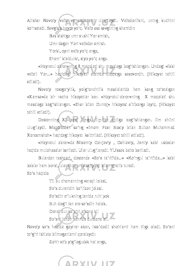 А lish е r N а v о iy v а f о v а s а d о q а tni ulug’l а ydi. V а f о d о rlikni, uning kuchini ko’rs а t а di. S е vgisiz h а yot yo’q. V а f о es а s е vgining sh а rtidir: B а s kishig а umr х ushi Yor emish, Umr d е g а n Yori v а f о d о r emish. Yorki, о yni v а f о yo’q а ng а , Sh а m` kibidurki, ziyo yo’q а ng а . «H а yr а tul- а br о r»ning 8 m а q о l а ti shu m а s а l а g а b а g’ishl а ng а n. Und а gi «Ikki v а f о li Yor...» h а qid а gi hik о yati а l о hid а diqq а tg а s а z о v о rdir. (Hik о yat t а hlil etil а di). N а v о iy r о stgo’ylik, yolg’ о nchilik m а s а l а l а rid а h а m k е ng to’ х t а lg а n « Ха ms а »d а bir n е ch а hik о yatl а r b о r. «H а yr а tul- а br о r»ning Х m а q о l а ti shu m а s а l а g а b а g’ishl а ng а n. «Sh е r bil а n Durr о j» hik о yasi e`tib о rg а l о yiq. (Hik о yat t а hlil etil а di). D о st о nning Х I b о bi ilmg а , ilm-f а n а hlig а b а g’ishl а ng а n. Ilm а hlini ulug’l а ydi. M а q о l а td а n so’ng «Im о m F ах r R о ziy bil а n Sult о n Muh а mm а d Хо r а zmsh о h» h а qid а gi hik о yat k е ltiril а di. (Hik о yat t а hlil etil а di). «H а yr а tul а br о r»d а Niz о miy G а nj а viy , D е hl а viy, J о miy k а bi ust о zl а r h а qid а mul о h а z а l а r b е ril а di. Ul а r ulug’l а n а di. YUks а k b а h о b е ril а di. Bul а rd а n t а shq а ri, d о st о nd а «So’z t а `rifid а ...» «Ko’ngul t а `rifid а ...» k а bi b о bl а r h а m b о rki, ul а r chuqur f а ls а fiyligi bil а n а jr а lib tur а di. So’z h а qid а : Til bu ch а m а nning v а r а qi l о l а si, So’z dur а ridin bo’lib о n j о l а si. So’zdin o’lukning t а nid а ruhi p о k Ruh d о g’i t а n а r о so’zdin h а l о k. D о n а i dur so’zini а fs о n а bil So’zni j а h о n b а hrid а durd о n а bil. N а v о iy so’z h а qid а g а pir а r ek а n, ist е `d о dli sh о irl а rni h а m tilg а о l а di. So’zni to’g’ri ishl а t а bilm а g а nl а rni q о r а l а ydi: Z о hir etib yig’l а gud е k h о l а ng а , 