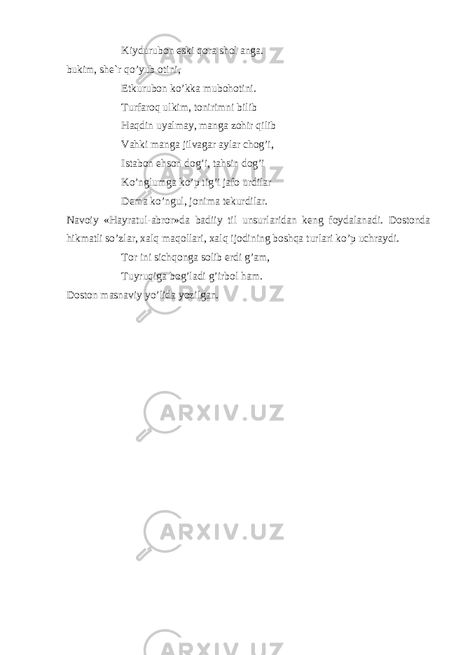 Kiydurub о n eski q о r а sh о l а ng а . bukim, sh е `r qo’yub о tini, Е tkurub о n ko’kk а mub о h о tini. Turf а r о q ulkim, t о nirimni bilib H а qdin uyalm а y, m а ng а z о hir qilib V а hki m а ng а jilv а g а r а yl а r ch о g’i, Ist а b о n ehs о n d о g’i, t а hsin d о g’i Ko’nglumg а ko’p tig’i j а f о urdil а r D е m а ko’ngul, j о nim а t е kurdil а r. N а v о iy «H а yr а tul- а br о r»d а b а diiy til unsurl а rid а n k е ng f о yd а l а n а di. D о st о nd а hikm а tli so’zl а r, ха lq m а q о ll а ri, ха lq ij о dining b о shq а turl а ri ko’p uchr а ydi. T о r ini sichq о ng а s о lib erdi g’ а m, Tuyruqig а b о g’l а di g’irb о l h а m. D о st о n m а sn а viy yo’lid а yozilg а n. 