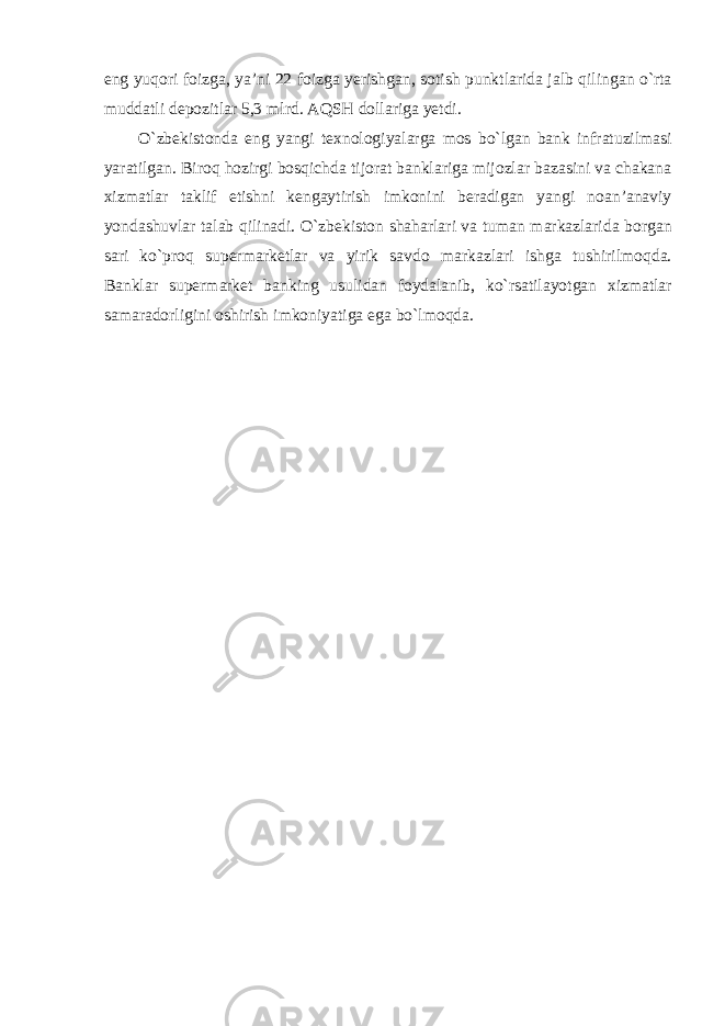 eng yuqori foizga, ya’ni 22 foizga yerishgan, sotish punktlarida jalb qilingan o`rta muddatli depozitlar 5,3 mlrd. AQSH dollariga yetdi. O`zbekistonda eng yangi texnologiyalarga mos bo`lgan bank infratuzilmasi yaratilgan. Biroq hozirgi bosqichda tijorat banklariga mijozlar bazasini va chakana xizmatlar taklif etishni kengaytirish imkonini beradigan yangi noan’anaviy yondashuvlar talab qilinadi. O`zbekiston shaharlari va tuman markazlarida borgan sari ko`proq supermarketlar va yirik savdo markazlari ishga tushirilmoqda. Banklar supermarket banking usulidan foydalanib, ko`rsatilayotgan xizmatlar samaradorligini oshirish imkoniyatiga ega bo`lmoqda. 