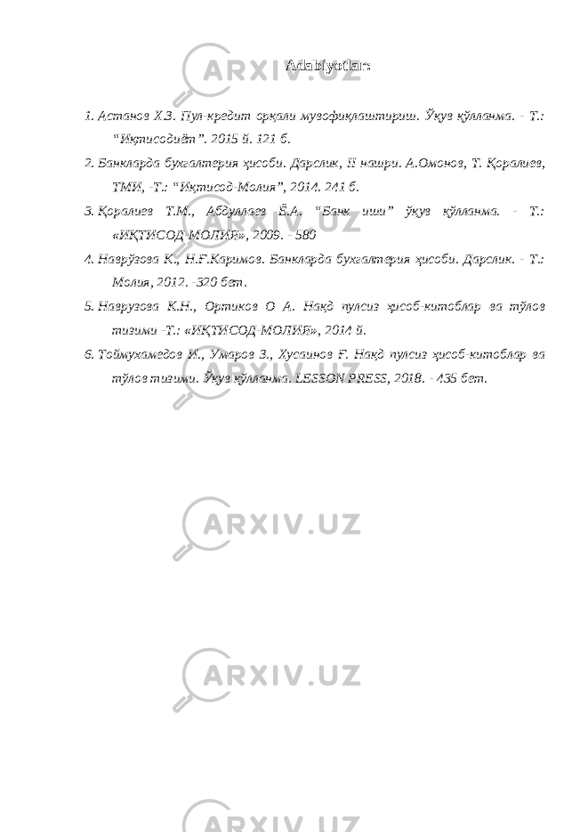 Adabiyotlar: 1. Астанов Х.З. Пул-кредит орқали мувофиқлаштириш. Ўқув қўлланма. - Т.: “Иқтисодиёт”. 2015 й. 121 б. 2. Банкларда бухгалтерия ҳисоби. Дарслик, II нашри. А.Омонов, Т. Қоралиев, ТМИ, -Т.: “Иқтисод-Молия”, 2014. 241 б. 3. Қоралиев Т.М., Абдуллаев Ё.А. “Банк иши” ўқув қўлланма. - Т.: « ИҚТИСОД-МОЛИЯ » , 2009. - 580 4. Наврўзова К., Н.Ғ.Каримов. Банкларда бухгалтерия ҳисоби. Дарслик. - Т.: Молия, 2012. -320 бет. 5. Наврузова К.Н., Ортиков О А. Нақд пулсиз ҳисоб-китоблар ва тўлов тизими -Т.: « ИҚТИСОД-МОЛИЯ » , 2014 й. 6. Тоймухамедов И., Умаров З., Хусаинов Ғ. Нақд пулсиз ҳисоб-китоблар ва тўлов тизими. Ўқув қўлланма. LESSON PRESS , 2018. - 435 бет. 