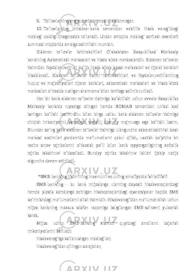 9. To`lovlarning eng yuqori summasi cheklanmagan 10. To`lovlarning initsiator-bank tomonidan vakillik hisob varag`idagi mablag` qoldigi chegarasida to`lanadi. Undan ortiqcha mablag` sarflash overdraft summasi miqdorida amalga oshirilishi mumkin. Elektron to`lovlar ishtirokchilari O`zbekiston Respublikasi Markaziy bankining Axborotlash markazlari va hisob-kitob markazlaridir. Elektron to`lovlar tizimidan foydalanuvchilar bo`lib hisob-kitob kassa markazlari va tijorat banklari hisoblanadi. Elektron to`lovlar tizimi ishtirokchilari va foydalanuvchilarining huquq va majburiyatlari tijorat banklari, axborotlash markazlari va hisob-kitob markazlari o`rtasida tuzilgan shartnoma bilan tartibga solinib turiladi. Har bir bank elektron to`lovlar tizimiga ko`shilishi uchun avvalo Respublika Markaziy bankida ruyxatga olingan hamda BDMAB tomonidan unikal kod berilgan bo`lishi lozim. Shu bilan birga ushbu bank elektron to`lovlar tizimiga chiqish imkoniyatini beradigan tegishli dasturiy majmuaga ega bo`lishi lozim. Shundan so`ng bank elektron to`lovlar tizimiga ulanguncha axboratlashtirish bosh markazi xodimlari yordamida ma’lumotlarni qabul qilish, uzatish bo`yicha bir necha sinov tajribalarini o`tkazish yo`li bilan bank tayyorgarligining xaftalik tajriba tekshiruvi o`tkaziladi. Bunday tajriba tekshiruv ishlari ijobiy natija olguncha davom ettiriladi. “SMS-banking tizimining mazmuni va uning amaliyotda ishlatilishi SMS-banking - bu bank mijozlarga ularning depozit hisobvaraqlaridagi hamda plastik kartalarga ochilgan hisobqaraqlaridagi operatsiyalar haqida SMS ko`rinishdagi ma’lumotlarni olish tizimidir. Hisobvarag`idan ma’lumot olish uchun mijoz bankning maxsus telefon raqamiga belgilangan SMS-so`rovni yuborish kerak. Mijoz uchun SMS-banking xizmati quyidagi amallarni bajarish imkoniyatlarini beriladi: hisobvarag`iga kelib tushgan mablag`lar; hisobvarag`idan qilingan xarajatlar ; 