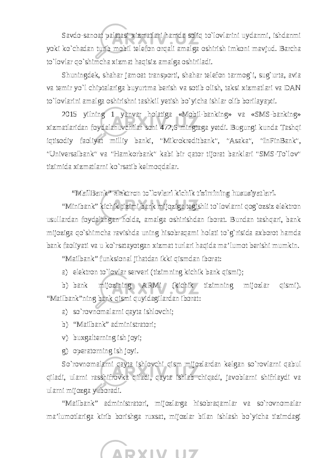 Savdo-sanoat palatasi xizmatlari hamda soliq to`lovlarini uydanmi, ishdanmi yoki ko`chadan turib mobil telefon orqali amalga oshirish imkoni mavjud. Barcha to`lovlar qo`shimcha xizmat haqisiz amalga oshiriladi. Shuningdek, shahar jamoat transporti, shahar telefon tarmog`i, sug`urta, avia va temir yo`l chiptalariga buyurtma berish va sotib olish, taksi xizmatlari va DAN to`lovlarini amalga oshirishni tashkil yetish bo`yicha ishlar olib borilayapti. 2015 yilning 1 yanvar holatiga «Mobil-banking» va «SMS-banking» xizmatlaridan foydalanuvchilar soni 472,6 mingtaga yetdi. Bugungi kunda Tashqi iqtisodiy faoliyat milliy banki, &#34;Mikrokreditbank&#34;, &#34;Asaka&#34;, &#34;InFinBank&#34;, &#34;Universalbank&#34; va &#34;Hamkorbank&#34; kabi bir qator tijorat banklari &#34;SMS-To`lov&#34; tizimida xizmatlarni ko`rsatib kelmoqdalar. “MailBank” elektron to`lovlari kichik tizimining hususiyatlari. “Minibank” kichik tizimi bank mijoziga tegishli to`lovlarni qog`ozsiz elektron usullardan foydalangan holda, amalga oshirishdan iborat. Bundan tashqari, bank mijoziga qo`shimcha ravishda uning hisobraqami holati to`g`risida axborot hamda bank faoliyati va u ko`rsatayotgan xizmat turlari haqida ma’lumot berishi mumkin. “Mailbank” funksional jihatdan ikki qismdan iborat : а ) elektron to`lovlar serveri (tizimning kichik bank qismi); b) bank mijozining ARMi (kichik tizimning mijozlar qismi). “Mailbank”ning bank qismi quyidagilardan iborat: a) so`rovnomalarni qayta ishlovchi; b) “Mailbank” administratori; v) buxgalterning ish joyi; g) operatorning ish joyi . So`rovnomalarni qayta ishlovchi qism mijozlardan kelgan so`rovlarni qabul qiladi, ularni rasshifrovka qiladi, qayta ishlab chiqadi, javoblarni shifrlaydi va ularni mijozga yuboradi. “Mailbank” administratori, mijozlarga hisobraqamlar va so`rovnomalar ma’lumotlariga kirib borishga ruxsat, mijozlar bilan ishlash bo`yicha tizimdagi 