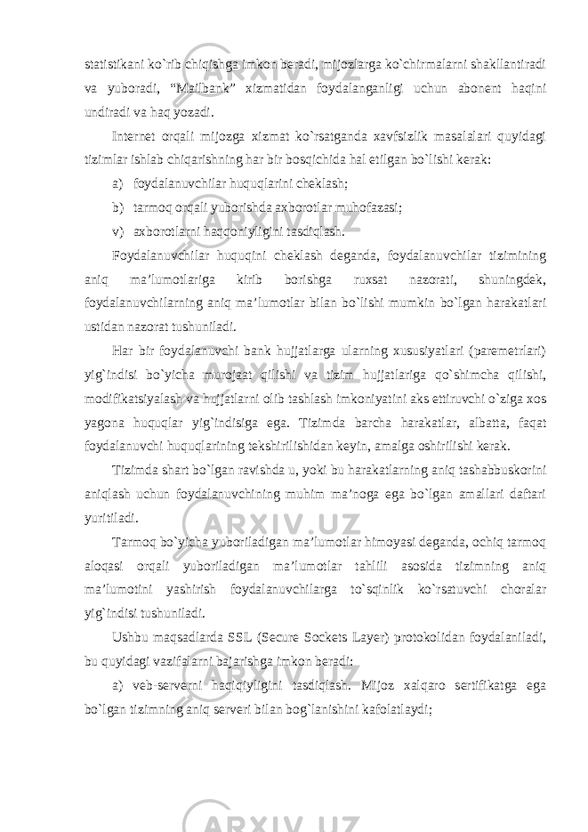 statistikani ko`rib chiqishga imkon beradi, mijozlarga ko`chirmalarni shakllantiradi va yuboradi, “Mailbank” xizmatidan foydalanganligi uchun abonent haqini undiradi va haq yozadi. Internet orqali mijozga xizmat ko`rsatganda xavfsizlik masalalari quyidagi tizimlar ishlab chiqarishning har bir bosqichida hal etilgan bo`lishi kerak: а ) foydalanuvchilar huquqlarini cheklash; b) tarmoq orqali yuborishda axborotlar muhofazasi; v) axborotlarni haqqoniyligini tasdiqlash. Foydalanuvchilar huquqini cheklash deganda, foydalanuvchilar tizimining aniq ma’lumotlariga kirib borishga ruxsat nazorati, shuningdek, foydalanuvchilarning aniq ma’lumotlar bilan bo`lishi mumkin bo`lgan harakatlari ustidan nazorat tushuniladi. Har bir foydalanuvchi bank hujjatlarga ularning xususiyatlari (paremetrlari) yig`indisi bo`yicha murojaat qilishi va tizim hujjatlariga qo`shimcha qilishi, modifikatsiyalash va hujjatlarni olib tashlash imkoniyatini aks ettiruvchi o`ziga xos yagona huquqlar yig`indisiga ega. Tizimda barcha harakatlar, albatta, faqat foydalanuvchi huquqlarining tekshirilishidan keyin, amalga oshirilishi kerak. Tizimda shart bo`lgan ravishda u, yoki bu harakatlarning aniq tashabbuskorini aniqlash uchun foydalanuvchining muhim ma’noga ega bo`lgan amallari daftari yuritiladi. Tarmoq bo`yicha yuboriladigan ma’lumotlar himoyasi deganda, ochiq tarmoq aloqasi orqali yuboriladigan ma’lumotlar tahlili asosida tizimning aniq ma’lumotini yashirish foydalanuvchilarga to`sqinlik ko`rsatuvchi choralar yig`indisi tushuniladi. Ushbu maqsadlarda SSL (Secure Sockets Layer) protokolidan foydalaniladi, bu quyidagi vazifalarni bajarishga imkon beradi: a) veb-serverni haqiqiyligini tasdiqlash. Mijoz xalqaro sertifikatga ega bo`lgan tizimning aniq serveri bilan bog`lanishini kafolatlaydi; 