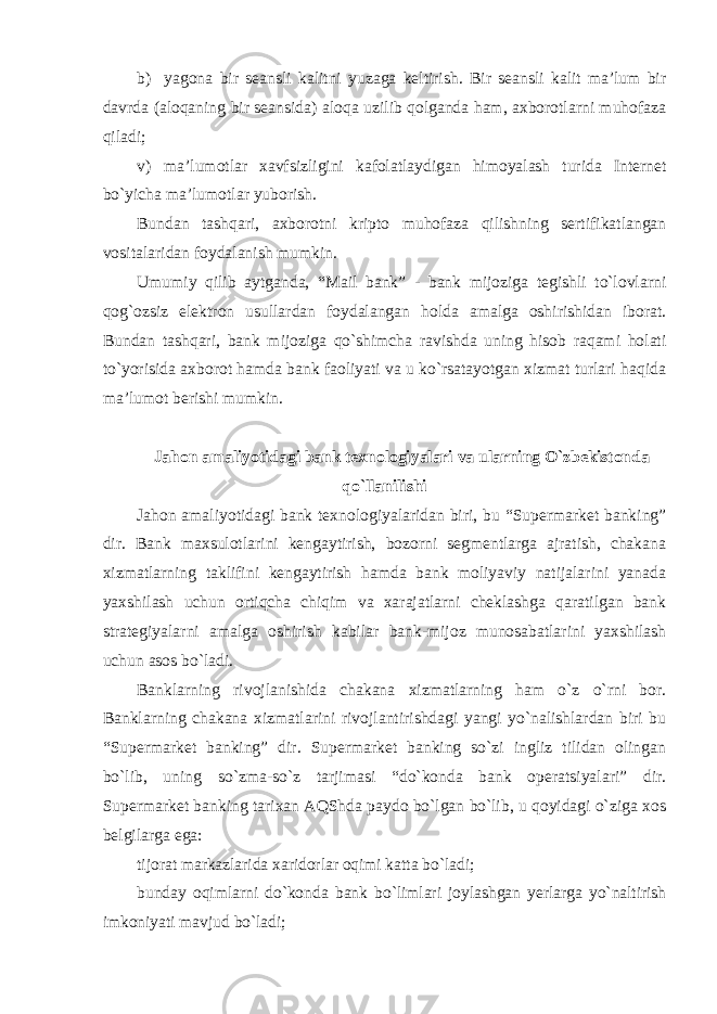 b) yagona bir seansli kalitni yuzaga keltirish. Bir seansli kalit ma’lum bir davrda (aloqaning bir seansida) aloqa uzilib qolganda ham, axborotlarni muhofaza qiladi; v) ma’lumotlar xavfsizligini kafolatlaydigan himoyalash turida Internet bo`yicha ma’lumotlar yuborish. Bundan tashqari, axborotni kripto muhofaza qilishning sertifikatlangan vositalaridan foydalanish mumkin. Umumiy qilib aytganda, “Mail bank” - bank mijoziga tegishli to`lovlarni qog`ozsiz elektron usullardan foydalangan holda amalga oshirishidan iborat. Bundan tashqari, bank mijoziga qo`shimcha ravishda uning hisob raqami holati to`yorisida axborot hamda bank faoliyati va u ko`rsatayotgan xizmat turlari haqida ma’lumot berishi mumkin. Jahon amaliyotidagi bank texnologiyalari va ularning O`zbekistonda qo`llanilishi Jahon amaliyotidagi bank texnologiyalaridan biri, bu “Supermarket banking” dir. Bank maxsulotlarini kengaytirish, bozorni segmentlarga ajratish, chakana xizmatlarning taklifini kengaytirish hamda bank moliyaviy natijalarini yanada yaxshilash uchun ortiqcha chiqim va xarajatlarni cheklashga qaratilgan bank strategiyalarni amalga oshirish kabilar bank-mijoz munosabatlarini yaxshilash uchun asos bo`ladi. Banklarning rivojlanishida chakana xizmatlarning ham o`z o`rni bor. Banklarning chakana xizmatlarini rivojlantirishdagi yangi yo`nalishlardan biri bu “Supermarket banking” dir. Supermarket banking so`zi ingliz tilidan olingan bo`lib, uning so`zma-so`z tarjimasi “do`konda bank operatsiyalari” dir. Supermarket banking tarixan AQShda paydo bo`lgan bo`lib, u qoyidagi o`ziga xos belgilarga ega: tijorat markazlarida xaridorlar oqimi katta bo`ladi; bunday oqimlarni do`konda bank bo`limlari joylashgan yerlarga yo`naltirish imkoniyati mavjud bo`ladi; 