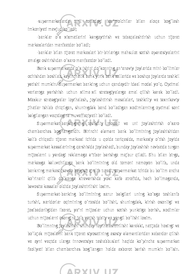 -supermarketlarda turli toifadagi iste’molchilar bilan aloqa bog`lash imkoniyati mavjud bo`ladi; -banklar o`z xizmatlarini kengaytirish va tabaqalashtirish uchun tijorat markazlaridan manfaatdor bo`ladi; -banklar bilan tijorat markazlari bir-birlariga mahsulot sotish operatsiyalarini amalga oshirishdan o`zaro manfaatdor bo`ladi . Bank supermarketda o`z ishini do`konning an’anaviy joylarida mini-bo`limlar ochishdan boshlab, keyinchalik bank yirik bank zallarida va boshqa joylarda tashkil yetishi mumkin. Supermarket banking uchun qandaydir ideal model yo`q. Optimal variantga yerishish uchun xilma-xil strategiyalarga amal qilish kerak bo`ladi. Mazkur strategiyalar loyihalash, joylashtirish masalalari, tashkiliy va texnikaviy jihatlar ishlab chiqilgan, shuningdek band bo`ladigan xodimlarning optimal soni belgilangan vaqtdagina muvaffaqiyatli bo`ladi. Supermarket-bankingning tashkiliy modeli va uni joylashtirish o`zaro chambarchas bog`langandir. Birinchi element bank bo`limining joylashishidan kelib chiqadi: tijorat markazi ichida u qoida tariqasida, markaziy o`tish joyida supermarket kassalarining qarshisida joylashadi, bunday joylashish navbatda turgan mijozlarni u yerdagi reklamaga e’tibor berishga majbur qiladi. Shu bilan birga, markazga keluvchilarga bank bo`limining old tomoni namoyon bo`lib, unda bankning markasi (savdo belgisi) ajralib turadi, supermarket ichida bu bo`lim ancha ko`rinarli qilib do`konga kiraverishda yoki kafe atrofida, hech bo`lmaganda, bevosita kassalar oldida joylashtirilishi lozim. Supermarket-banking bo`limining zarur belgilari uning ko`zga tashlanib turishi, xaridorlar oqimining o`rtasida bo`lishi, shuningdek, kirish osonligi va jozibadorligidan iborat, ya’ni mijozlar uchun sotish punktiga borish, xodimlar uchun mijozlarni osongina jalb yetish tabiiy va yengil bo`lishi lozim. Bo`limning joylashishi shunday loyihalashtirilishi kerakki, natijada hozirgi va bo`lajak mijozlarni bank tijorat siyosatining asosiy elementlaridan xabardor qilish va ayni vaqtda ularga innovatsiya tashabbuslari haqida ko`pincha supermarket faoliyati bilan chambarchas bog`langan holda axborot berish mumkin bo`lsin. 