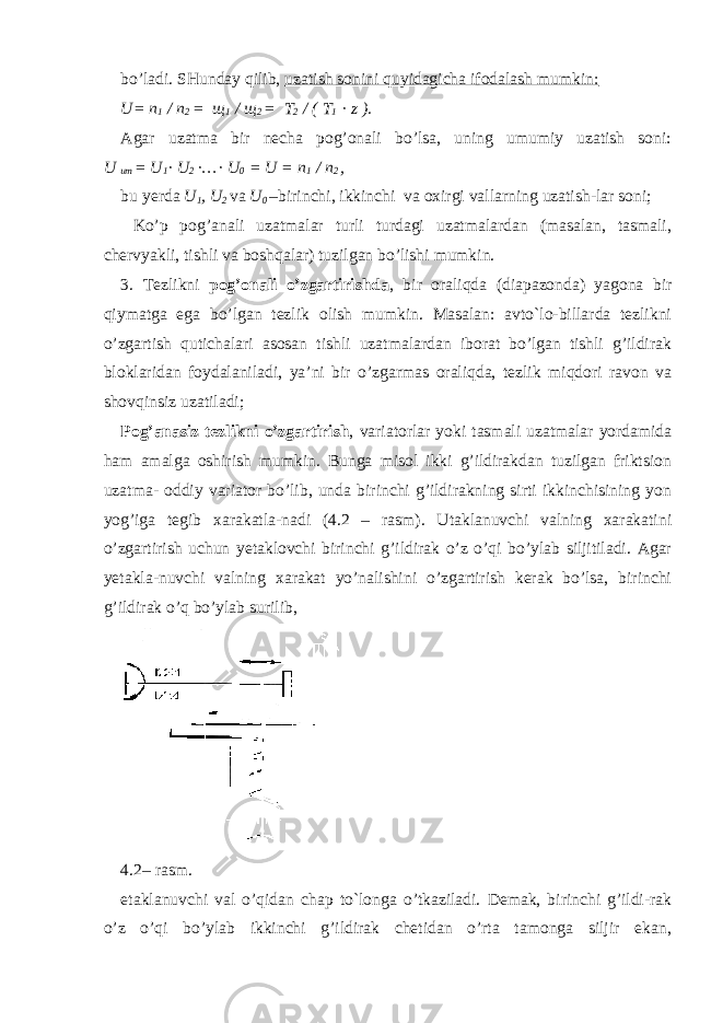 bo’ladi. SHunday qilib, uzatish sonini quyidagicha ifodalash mumkin: U= n 1 / n 2 = щ 1 / щ 2 = T 2 / ( T 1 · z ). Agar uzatma bir necha pog’onali bo’lsa, uning umumiy uzatish soni: U um = U 1 · U 2 · … · U 0 = U = n 1 / n 2 , bu yerda U 1 , U 2 va U 0 –birinchi, ikkinchi va oxirgi vallarning uzatish-lar soni; Ko’p pog’anali uzatmalar turli turdagi uzatmalardan (masalan, tasmali, chervyakli, tishli va boshqalar) tuzilgan bo’lishi mumkin. 3. Tezlikni pog’onali o’zgartirishda , bir oraliqda (diapazonda) yagona bir qiymatga ega bo’lgan tezlik olish mumkin. Masalan: avto`lo-billarda tezlikni o’zgartish qutichalari asosan tishli uzatmalardan iborat bo’lgan tishli g’ildirak bloklaridan foydalaniladi, ya’ni bir o’zgarmas oraliqda, tezlik miqdori ravon va shovqinsiz uzatiladi; Pog’anasiz tezlikni o’zgartirish , variatorlar yoki tasmali uzatmalar yordamida ham amalga oshirish mumkin. Bunga misol ikki g’ildirakdan tuzilgan friktsion uzatma- oddiy variator bo’lib, unda birinchi g’ildirakning sirti ikkinchisining yon yog’iga tegib xarakatla-nadi (4.2 – rasm). Utaklanuvchi valning xarakatini o’zgartirish uchun yetaklovchi birinchi g’ildirak o’z o’qi bo’ylab siljitiladi. Agar yetakla-nuvchi valning xarakat yo’nalishini o’zgartirish kerak bo’lsa, birinchi g’ildirak o’q bo’ylab surilib, 4.2– rasm. etaklanuvchi val o’qidan chap to`longa o’tkaziladi. Demak, birinchi g’ildi-rak o’z o’qi bo’ylab ikkinchi g’ildirak chetidan o’rta tamonga siljir ekan, 