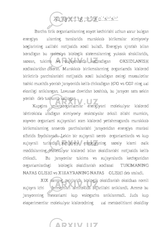 Xujayraning nafas olishishi Barcha tirik organizmlarning xayot kechirishi uchun zarur bulgan energiya ularning tanalarida murakkab birikmalar ximiyaviy boglarining uzilishi natijasida xosil buladi. Energiya ajratish bilan boradigan bu reaktsiya biologik sistemalarning yuksak shakllarida, asosan, tukima va xujayralarda kechadigan OKSIDLANISH xodisalaridan iborat. Murakkab birikmalarning organizmda kislorod biriktirib parchalanishi natijasida xosil buladigan oxirgi maxsulotlar tashki muxitda yonish jarayonida kelib chikadigan H2O va CO2 ning uzi ekanligi aniklangan. Lavuaze davridan boshlab, bu jarayon asta sekin yonish deb tushunib kelingan. Kupgina mikroorganizmlar energiyani molekulyar kislorod ishtirokisiz utadigan ximiyaviy reaktsiyalar orkali olishi mumkin, xayvon organizmi xujayralari xam kislorod yetishmaganda murakkab birikmalarning anaerob parchalanishi jarayonidan energiya manbai sifatida foydalanadi. Lekin bir xujayrali aerob organizmlarda va kup xujayrali turlarda ximiyaviy energiyaning asosiy kismi ozik moddalarning molekulyar kislorod bilan oksidlanishi natijasida kelib chikadi. Bu jarayonlar tukima va xujayralarda kechganidan organizmlardagi biologik oksidlanish xodisasi TUKIMANING NAFAS OLISHI va XUJAYRANING NAFAS OLISHI deb ataladi. XIX asrning oxirlarida biologik oksidlanish oksidaza nomli xujayra ichi fermentlari ishtirokida bajarilishi aniklandi. Ammo bu jarayonning mexanizmi kup vaktgacha aniklanmadi. Juda kup eksperimentlar molekulyar kislorodning uzi metabolitlarni oksidlay 