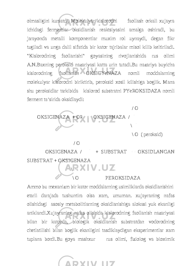 olmasligini kursatdi. Molekulyar kislorodni faollash orkali xujayra ichidagi fermentlar oksidlanish reaktsiyasini amalga oshiradi, bu jarayonda metalli komponentlar muxim rol uynaydi, degan fikr tugiladi va unga dalil sifatida bir kator tajribalar misol kilib keltiriladi. &#34;Kislorodning faollanishi&#34; goyasining rivojlanishida rus olimi A.N.Baxning peroksid nazariyasi katta urin tutadi.Bu nazariya buyicha kislorodning faollanish OKSIGYeNAZA nomli moddalarning molekulyar kislorodni biriktirib, peroksid xosil kilishiga boglik. Mana shu peroksidlar tarkibida kislorod substratni PYeROKSIDAZA nomli ferment ta‘sirida oksidlaydi: / O OKSIGENAZA + O2 == OKSIGENAZA / | \ | \ O ( peroksid) / O OKSIGENAZA / | + SUBSTRAT == OKSIDLANGAN SUBSTRAT + OKSIGENAZA \ | | \ O PEROKSIDAZA Ammo bu mexanizm bir kator moddalarning usimliklarda oksidlanishini etarli darajada tushuntira olsa xam, umuman. xujayraning nafas olishidagi asosiy metabolitlarning oksidlanishiga alokasi yuk ekanligi aniklandi.Xujayraning nafas olishida kislorodning faollanish nazariyasi bilan bir katorda, biologik oksidlanish substratdan vodorodning chetlatilishi bilan boglik ekanligini tasdiklaydigan eksperimentlar xam tuplana bordi.Bu goya mashxur rus olimi, fiziolog va bioximik 