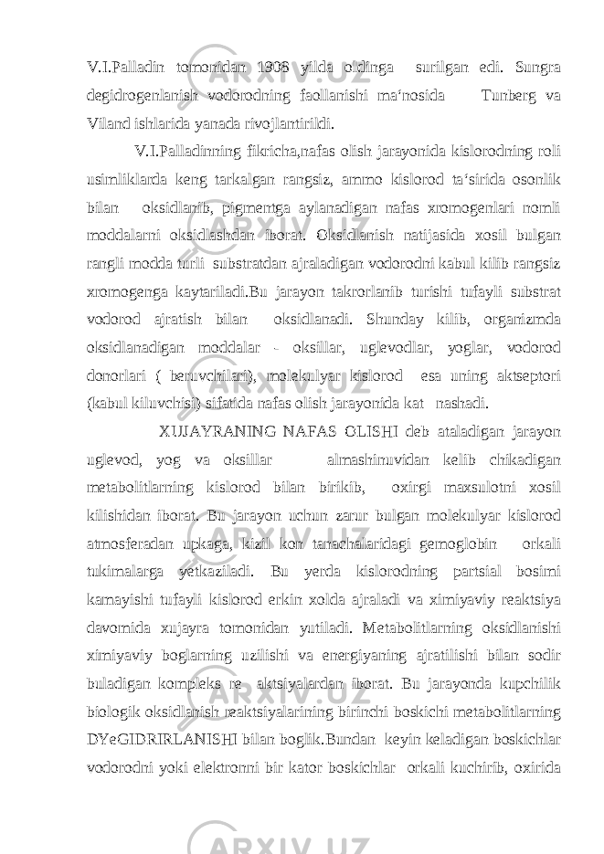 V.I.Palladin tomonidan 1908 yilda oldinga surilgan edi. Sungra degidrogenlanish vodorodning faollanishi ma‘nosida Tunberg va Viland ishlarida yanada rivojlantirildi. V.I.Palladinning fikricha,nafas olish jarayonida kislorodning roli usimliklarda keng tarkalgan rangsiz, ammo kislorod ta‘sirida osonlik bilan oksidlanib, pigmentga aylanadigan nafas xromogenlari nomli moddalarni oksidlashdan iborat. Oksidlanish natijasida xosil bulgan rangli modda turli substratdan ajraladigan vodorodni kabul kilib rangsiz xromogenga kaytariladi.Bu jarayon takrorlanib turishi tufayli substrat vodorod ajratish bilan oksidlanadi. Shunday kilib, organizmda oksidlanadigan moddalar - oksillar, uglevodlar, yoglar, vodorod donorlari ( beruvchilari), molekulyar kislorod esa uning aktseptori (kabul kiluvchisi) sifatida nafas olish jarayonida kat nashadi. XUJAYRANING NAFAS OLISHI deb ataladigan jarayon uglevod, yog va oksillar almashinuvidan kelib chikadigan metabolitlarning kislorod bilan birikib, oxirgi maxsulotni xosil kilishidan iborat. Bu jarayon uchun zarur bulgan molekulyar kislorod atmosferadan upkaga, kizil kon tanachalaridagi gemoglobin orkali tukimalarga yetkaziladi. Bu yerda kislorodning partsial bosimi kamayishi tufayli kislorod erkin xolda ajraladi va ximiyaviy reaktsiya davomida xujayra tomonidan yutiladi. Metabolitlarning oksidlanishi ximiyaviy boglarning uzilishi va energiyaning ajratilishi bilan sodir buladigan kompleks re aktsiyalardan iborat. Bu jarayonda kupchilik biologik oksidlanish reaktsiyalarining birinchi boskichi metabolitlarning DYeGIDRIRLANISHI bilan boglik.Bundan keyin keladigan boskichlar vodorodni yoki elektronni bir kator boskichlar orkali kuchirib, oxirida 