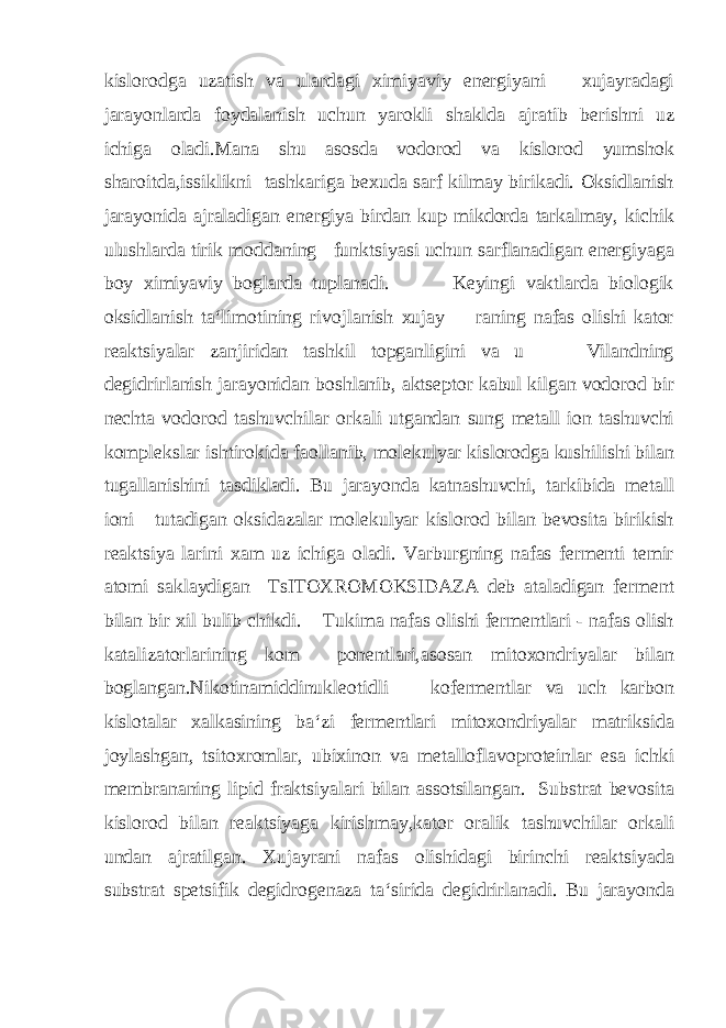 kislorodga uzatish va ulardagi ximiyaviy energiyani xujayradagi jarayonlarda foydalanish uchun yarokli shaklda ajratib berishni uz ichiga oladi.Mana shu asosda vodorod va kislorod yumshok sharoitda,issiklikni tashkariga bexuda sarf kilmay birikadi. Oksidlanish jarayonida ajraladigan energiya birdan kup mikdorda tarkalmay, kichik ulushlarda tirik moddaning funktsiyasi uchun sarflanadigan energiyaga boy ximiyaviy boglarda tuplanadi. Keyingi vaktlarda biologik oksidlanish ta‘limotining rivojlanish xujay raning nafas olishi kator reaktsiyalar zanjiridan tashkil topganligini va u Vilandning degidrirlanish jarayonidan boshlanib, aktseptor kabul kilgan vodorod bir nechta vodorod tashuvchilar orkali utgandan sung metall ion tashuvchi komplekslar ishtirokida faollanib, molekulyar kislorodga kushilishi bilan tugallanishini tasdikladi. Bu jarayonda katnashuvchi, tarkibida metall ioni tutadigan oksidazalar molekulyar kislorod bilan bevosita birikish reaktsiya larini xam uz ichiga oladi. Varburgning nafas fermenti temir atomi saklaydigan TsITOXROMOKSIDAZA deb ataladigan ferment bilan bir xil bulib chikdi. Tukima nafas olishi fermentlari - nafas olish katalizatorlarining kom ponentlari,asosan mitoxondriyalar bilan boglangan.Nikotinamiddinukleotidli kofermentlar va uch karbon kislotalar xalkasining ba‘zi fermentlari mitoxondriyalar matriksida joylashgan, tsitoxromlar, ubixinon va metalloflavoproteinlar esa ichki membrananing lipid fraktsiyalari bilan assotsilangan. Substrat bevosita kislorod bilan reaktsiyaga kirishmay,kator oralik tashuvchilar orkali undan ajratilgan. Xujayrani nafas olishidagi birinchi reaktsiyada substrat spetsifik degidrogenaza ta‘sirida degidrirlanadi. Bu jarayonda 