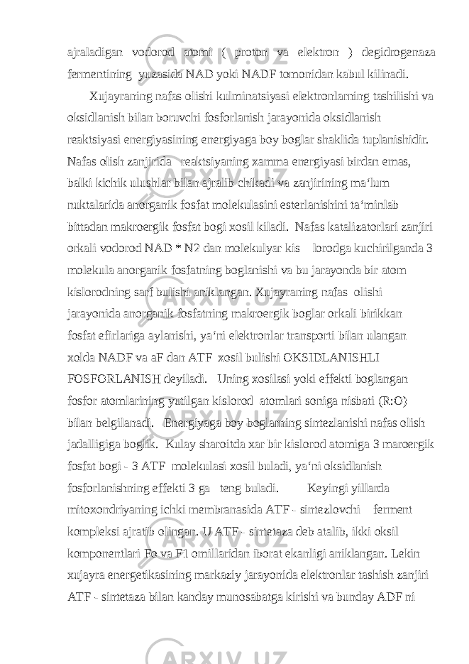 ajraladigan vodorod atomi ( proton va elektron ) degidrogenaza fermentining yuzasida NAD yoki NADF tomonidan kabul kilinadi. Xujayraning nafas olishi kulminatsiyasi elektronlarning tashilishi va oksidlanish bilan boruvchi fosforlanish jarayonida oksidlanish reaktsiyasi energiyasining energiyaga boy boglar shaklida tuplanishidir. Nafas olish zanjirida reaktsiyaning xamma energiyasi birdan emas, balki kichik ulushlar bilan ajralib chikadi va zanjirining ma‘lum nuktalarida anorganik fosfat molekulasini esterlanishini ta‘minlab bittadan makroergik fosfat bogi xosil kiladi. Nafas katalizatorlari zanjiri orkali vodorod NAD * N2 dan molekulyar kis lorodga kuchirilganda 3 molekula anorganik fosfatning boglanishi va bu jarayonda bir atom kislorodning sarf bulishi aniklangan. Xujayraning nafas olishi jarayonida anorganik fosfatning makroergik boglar orkali birikkan fosfat efirlariga aylanishi, ya‘ni elektronlar transporti bilan ulangan xolda NADF va aF dan ATF xosil bulishi OKSIDLANISHLI FOSFORLANISH deyiladi. Uning xosilasi yoki effekti boglangan fosfor atomlarining yutilgan kislorod atomlari soniga nisbati (R:O) bilan belgilanadi. Energiyaga boy boglarning sintezlanishi nafas olish jadalligiga boglik. Kulay sharoitda xar bir kislorod atomiga 3 maroergik fosfat bogi - 3 ATF molekulasi xosil buladi, ya‘ni oksidlanish fosforlanishning effekti 3 ga teng buladi. Keyingi yillarda mitoxondriyaning ichki membranasida ATF - sintezlovchi ferment kompleksi ajratib olingan. U ATF - sintetaza deb atalib, ikki oksil komponentlari Fo va F1 omillaridan iborat ekanligi aniklangan. Lekin xujayra energetikasining markaziy jarayonida elektronlar tashish zanjiri ATF - sintetaza bilan kanday munosabatga kirishi va bunday ADF ni 