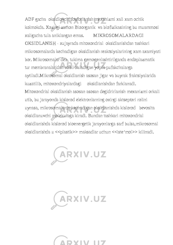 ADF gacha oksidlovchi fosforlanish mexanizmi xali xam ochik kolmokda. Xozirgi zamon Bioorganik va biofizikasining bu muammosi xaligacha tula aniklangan emas. MIKROSOMALARDAGI OKSIDLANISH - xujayrada mitoxondrial oksidlanishdan tashkari mikrosomalarda kechadigan oksidlanish reaktsiyalarining xam axamiyati bor. Mikrosomalar deb, tukima gemogenlashtirilganda endoplazmatik tur membranalaridan xosil buladigan yopik pufakchalarga aytiladi.Mikrosomal oksidlanish asosan jigar va buyrak fraktsiyalarida kuzatilib, mitoxondriyalardagi oksidlanishdan farklanadi. Mitoxondrial oksidlanish asosan asosan degidrirlanish mexanizmi orkali utib, bu jarayonda kislorod elektronlarning oxirgi aktseptori rolini uynasa, mikrosomalarda kechadigan oksidlanishda kislorod bevosita oksidlanuvchi molekulaga kiradi. Bundan tashkari mitoxondrial oksidlanishda kislorod bioenergetik jarayonlarga sarf bulsa,mikrosomal oksidlanishda u <<plastik>> maksadlar uchun <<iste‘mol>> kilinadi. 