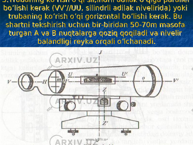 3.Trubaning ko’rish o’qi sil;indrli adilak o’qiga parallel 3.Trubaning ko’rish o’qi sil;indrli adilak o’qiga parallel bo’lishi kerak (VV’//UU, silindrli adilak nivelirida) yoki bo’lishi kerak (VV’//UU, silindrli adilak nivelirida) yoki trubaning ko’rish o’qi gorizontal bo’lishi kerak. Bu trubaning ko’rish o’qi gorizontal bo’lishi kerak. Bu shartni tekshirish uchun bir-biridan 50-70m masofa shartni tekshirish uchun bir-biridan 50-70m masofa turgan A va B nuqtalarga qoziq qoqiladi va nivelir turgan A va B nuqtalarga qoziq qoqiladi va nivelir balandligi reyka orqali o’lchanadi.balandligi reyka orqali o’lchanadi. www.arxiv.uzwww.arxiv.uz 