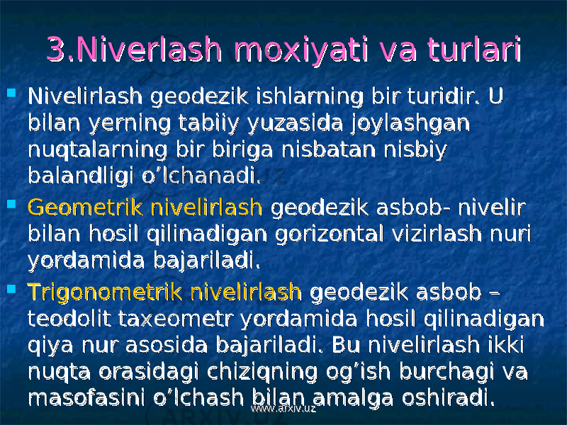 3.Niverlash moxiyati va turlari 3.Niverlash moxiyati va turlari  Nivelirlash geodezik ishlarning bir turidir. U Nivelirlash geodezik ishlarning bir turidir. U bilan yerning tabiiy yuzasida joylashgan bilan yerning tabiiy yuzasida joylashgan nuqtalarning bir biriga nisbatan nisbiy nuqtalarning bir biriga nisbatan nisbiy balandligi o’lchanadi.balandligi o’lchanadi.  Geometrik nivelirlashGeometrik nivelirlash geodezik asbob- nivelir geodezik asbob- nivelir bilan hosil qilinadigan gorizontal vizirlash nuri bilan hosil qilinadigan gorizontal vizirlash nuri yordamida bajariladi. yordamida bajariladi.  Trigonometrik nivelirlashTrigonometrik nivelirlash geodezik asbob – geodezik asbob – teodolit taxeometr yordamida hosil qilinadigan teodolit taxeometr yordamida hosil qilinadigan qiya nur asosida bajariladi. Bu nivelirlash ikki qiya nur asosida bajariladi. Bu nivelirlash ikki nuqta orasidagi chiziqning og’ish burchagi va nuqta orasidagi chiziqning og’ish burchagi va masofasini o’lchash bilan amalga oshiradi.masofasini o’lchash bilan amalga oshiradi. www.arxiv.uzwww.arxiv.uz 