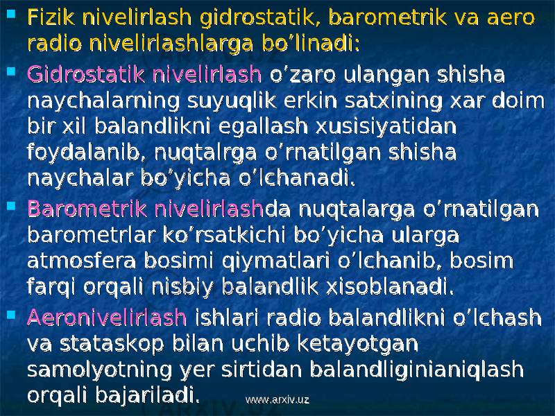  Fizik nivelirlash gidrostatik, barometrik va aero Fizik nivelirlash gidrostatik, barometrik va aero radio nivelirlashlarga bo’linadi:radio nivelirlashlarga bo’linadi:  Gidrostatik nivelirlashGidrostatik nivelirlash o’zaro ulangan shisha o’zaro ulangan shisha naychalarning suyuqlik erkin satxining xar doim naychalarning suyuqlik erkin satxining xar doim bir xil balandlikni egallash xusisiyatidan bir xil balandlikni egallash xusisiyatidan foydalanib, nuqtalrga o’rnatilgan shisha foydalanib, nuqtalrga o’rnatilgan shisha naychalar bo’yicha o’lchanadi.naychalar bo’yicha o’lchanadi.  BarometrikBarometrik nivelirlashnivelirlash da nuqtalarga o’rnatilgan da nuqtalarga o’rnatilgan barometrlar ko’rsatkichi bo’yicha ularga barometrlar ko’rsatkichi bo’yicha ularga atmosfera bosimi qiymatlari o’lchanib, bosim atmosfera bosimi qiymatlari o’lchanib, bosim farqi orqali nisbiy balandlik xisoblanadi.farqi orqali nisbiy balandlik xisoblanadi.  AeronivelirlashAeronivelirlash ishlari radio balandlikni o’lchash ishlari radio balandlikni o’lchash va stataskop bilan uchib ketayotgan va stataskop bilan uchib ketayotgan samolyotning yer sirtidan balandliginianiqlash samolyotning yer sirtidan balandliginianiqlash orqali bajariladi.orqali bajariladi. www.arxiv.uzwww.arxiv.uz 