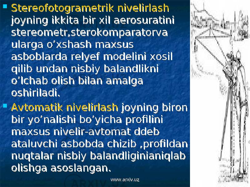  Stereofotogrametrik nivelirlashStereofotogrametrik nivelirlash joyning ikkita bir xil aerosuratini joyning ikkita bir xil aerosuratini stereometr,sterokomparatorva stereometr,sterokomparatorva ularga o’xshash maxsus ularga o’xshash maxsus asboblarda relyef modelini xosil asboblarda relyef modelini xosil qilib undan nisbiy balandlikni qilib undan nisbiy balandlikni o’lchab olish bilan amalga o’lchab olish bilan amalga oshiriladi.oshiriladi.  Avtomatik nivelirlashAvtomatik nivelirlash joyning biron joyning biron bir yo’nalishi bo’yicha profilini bir yo’nalishi bo’yicha profilini maxsus nivelir-avtomat ddeb maxsus nivelir-avtomat ddeb ataluvchi asbobda chizib ,profildan ataluvchi asbobda chizib ,profildan nuqtalar nisbiy balandliginianiqlab nuqtalar nisbiy balandliginianiqlab olishga asoslangan.olishga asoslangan. www.arxiv.uzwww.arxiv.uz 