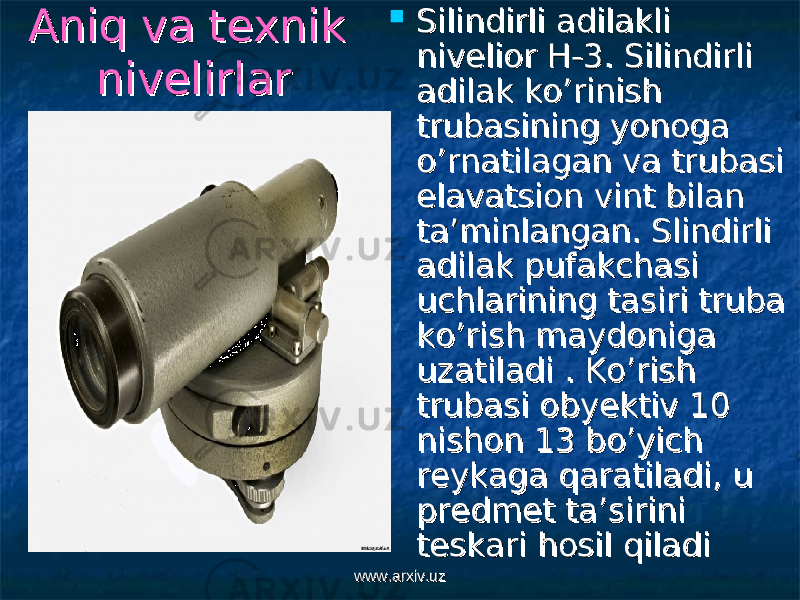 Aniq va texnik Aniq va texnik nivelirlarnivelirlar  Silindirli adilakli Silindirli adilakli nivelior H-3. Silindirli nivelior H-3. Silindirli adilak ko’rinish adilak ko’rinish trubasining yonoga trubasining yonoga o’rnatilagan va trubasi o’rnatilagan va trubasi elavatsion vint bilan elavatsion vint bilan ta’minlangan. Slindirli ta’minlangan. Slindirli adilak pufakchasi adilak pufakchasi uchlarining tasiri truba uchlarining tasiri truba ko’rish maydoniga ko’rish maydoniga uzatiladi . Ko’rish uzatiladi . Ko’rish trubasi obyektiv 10 trubasi obyektiv 10 nishon 13 bo’yich nishon 13 bo’yich reykaga qaratiladi, u reykaga qaratiladi, u predmet ta’sirini predmet ta’sirini teskari hosil qiladiteskari hosil qiladi www.arxiv.uzwww.arxiv.uz 