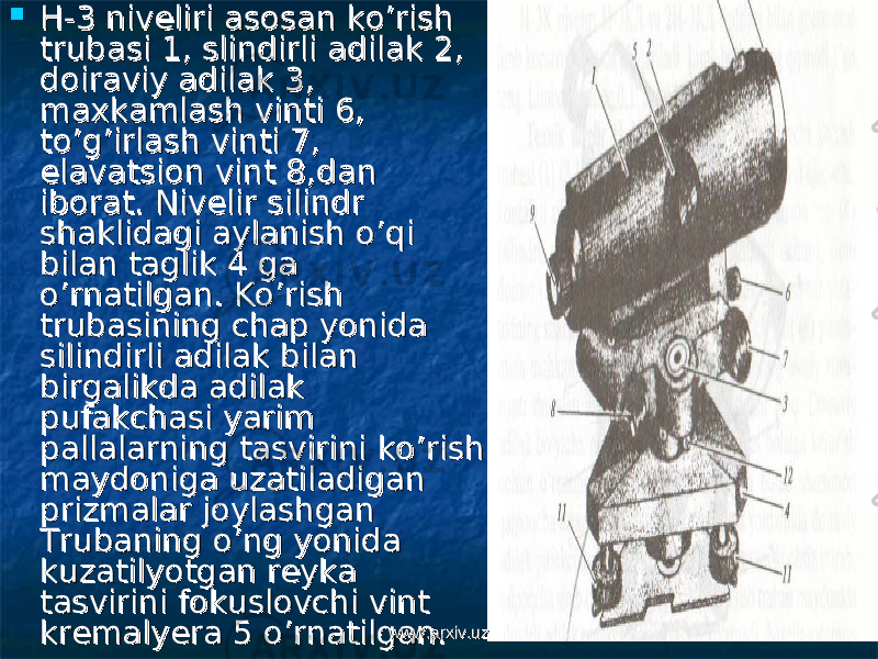  H-3 niveliri asosan ko’rish H-3 niveliri asosan ko’rish trubasi 1, slindirli adilak 2, trubasi 1, slindirli adilak 2, doiraviy adilak 3, doiraviy adilak 3, maxkamlash vinti 6, maxkamlash vinti 6, to’g’irlash vinti 7, to’g’irlash vinti 7, elavatsion vint 8,dan elavatsion vint 8,dan iborat.iborat. Nivelir silindr Nivelir silindr shaklidagi aylanish o’qi shaklidagi aylanish o’qi bilan taglik 4 ga bilan taglik 4 ga o’rnatilgan. Ko’rish o’rnatilgan. Ko’rish trubasining chap yonida trubasining chap yonida silindirli adilak bilan silindirli adilak bilan birgalikda adilak birgalikda adilak pufakchasi yarim pufakchasi yarim pallalarning tasvirini ko’rish pallalarning tasvirini ko’rish maydoniga uzatiladigan maydoniga uzatiladigan prizmalar joylashgan prizmalar joylashgan Trubaning o’ng yonida Trubaning o’ng yonida kuzatilyotgan reyka kuzatilyotgan reyka tasvirini fokuslovchi vint tasvirini fokuslovchi vint kremalyera 5 o’rnatilgan. kremalyera 5 o’rnatilgan. www.arxiv.uzwww.arxiv.uz 