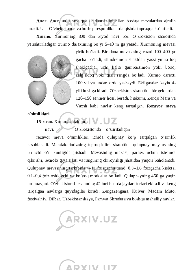 Anor. Anor, anjir sovuqqa chidamsizligi bilan boshqa mevalardan ajralib turadi. Ular O’zbekistonda va boshqa respublikalarda qishda tuproqqa ko’miladi. Xurmo. Xurmoning 800 dan ziyod navi bor. O’zbekiston sharoitida yetishtiriladigan xurmo daraxtining bo’yi 5–10 m ga yetadi. Xurmoning mevasi yirik bo’ladi. Bir dona mevasining vazni 100–400 gr gacha bo’ladi, silindrsimon shakldan yassi yuma loq shaklgacha, uchi kalta gumbazsimon yoki botiq, zalg’ildoq yoki qizil rangda bo’ladi. Xurmo daraxti 100 yil va undan ortiq yashaydi. Ekilgandan keyin 4- yili hosilga kiradi. O’zbekiston sharoitida bir gektardan 120–150 sentner hosil beradi. hiakumi, Zendji Maru va Vaxsh kabi navlar keng tarqalgan. Rezavor meva o’simliklari. 15-rasm. Xurmo. «hiakumi» navi. O’zbekistonda o’stiriladigan rezavor meva o’simliklari ichida qulupnay ko’p tarqalgan o’simlik hisoblanadi. Mamlakatimizning tuproq-iqlim sharoitida qulupnay may oyining birinchi o’n kunligida pishadi. Mevasining mazasi, parhez uchun iste’mol qilinishi, texnolo giya sifati va rangining chiroyliligi jihatidan yuqori baholanadi. Qulupnay mevasining tarkibida 4–11 foizgacha qand, 0,3–1,6 foizgacha kislota, 0,1–0,4 foiz oshlovchi va bo’yoq moddalar bo’ladi. Qulupnayning 450 ga yaqin turi mavjud. O’zbekistonda esa uning 42 turi hamda jaydari turlari ekiladi va keng tarqalgan navlarga quyidagilar kiradi: Zengazengana, Kulver, Madam Muto, festivalniy, Dilbar, Uzbekistanskaya, Pamyat Shredera va boshqa mahalliy navlar. 