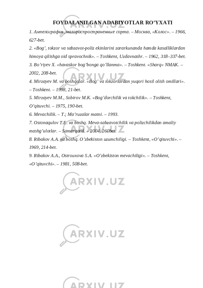 FOYDALANILGAN ADABIYOTLAR RO’YXATI 1. Ампелография, малораспространенные сорта. – Москва, «Колос». – 1966, 627-bet. 2. «Bog’, tokzor va sabzavot-poliz ekinlarini zararkunanda hamda kasalliklardan himoya qilishga oid spravochnik». – Toshkent, Uzdavnashr. – 1962, 318–337-bet. 3. Bo’riyev X. «havaskor bog’bonga qo’llanma». – Toshkent. «Sharq» NMAK. – 2002, 208-bet. 4. Mirzayev M. va boshqalar. «Bog’ va tokzorlardan yuqori hosil olish omillari». – Toshkent. – 1998, 21-bet. 5. Mirzayev M.M., Sobirov M.K. «Bog’dorchilik va tokchilik». – Toshkent, O’qituvchi. – 1975, 190-bet. 6. Mevachilik. – T.; Ma’ruzalar matni. – 1993. 7. Ostonaqulov T.E. va boshq. Meva-sabzavotchilik va polizchilikdan amaliy mashg’ulotlar. – Samarqand. – 2004, 260bet. 8. Ribakov A.A. va boshq. O’zbekiston uzumchiligi. – Toshkent, «O’qituvchi». – 1969, 214-bet. 9. Ribakov A.A., Ostrouxova S.A. «O’zbekiston mevachiligi». – Toshkent, «O’qituvchi». – 1981, 508-bet. 