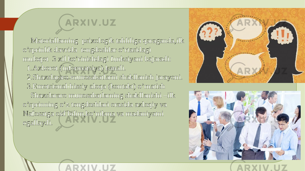  Materiallarning psixologik tahliliga qaraganda,ilk o’sprinlik davrida tengdoshlar o’rtasidagi muloqot 3 xil ko’rinishdagi funksiyani bajaradi: 1.Axborot (informatsiya) kanali. 2.Shaxslararo munosabatlarni shakllanish jarayoni. 3.Emotsional-hissiy aloqa (kontakt) o’rnatish Shaxslararo munosabatlarning shakllanishi –ilk o’sprinning o’z tengdoshlari orasida axloqiy va Nafosatga oid bilim,ko’nikma va madaniyatni egallaydi. 