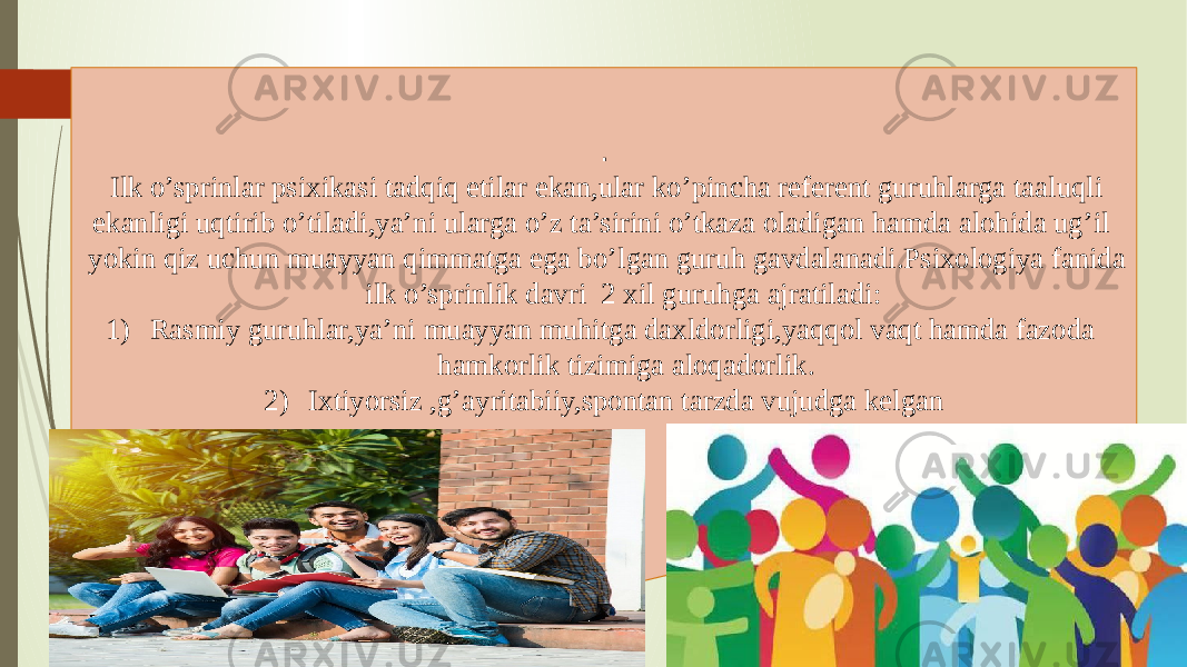 . Ilk o’sprinlar psixikasi tadqiq etilar ekan,ular ko’pincha referent guruhlarga taaluqli ekanligi uqtirib o’tiladi,ya’ni ularga o’z ta’sirini o’tkaza oladigan hamda alohida ug’il yokin qiz uchun muayyan qimmatga ega bo’lgan guruh gavdalanadi.Psixologiya fanida ilk o’sprinlik davri 2 xil guruhga ajratiladi: 1) Rasmiy guruhlar,ya’ni muayyan muhitga daxldorligi,yaqqol vaqt hamda fazoda hamkorlik tizimiga aloqadorlik. 2) Ixtiyorsiz ,g’ayritabiiy,spontan tarzda vujudga kelgan 