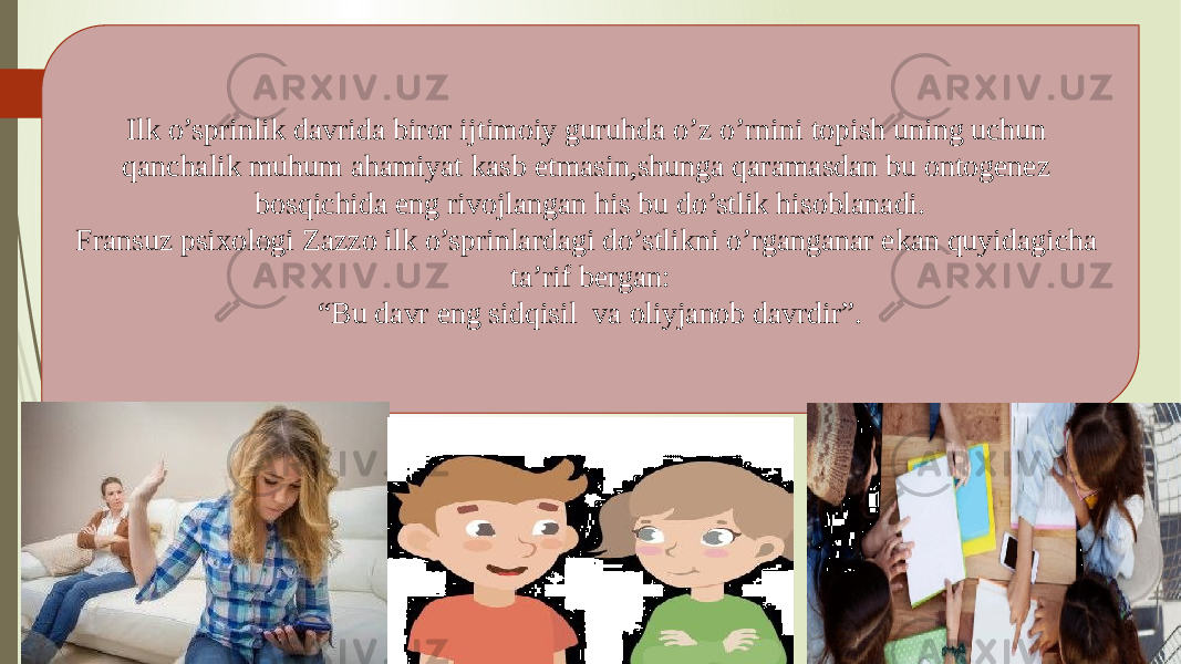 Ilk o’sprinlik davrida biror ijtimoiy guruhda o’z o’rnini topish uning uchun qanchalik muhum ahamiyat kasb etmasin,shunga qaramasdan bu ontogenez bosqichida eng rivojlangan his bu do’stlik hisoblanadi. Fransuz psixologi Zazzo ilk o’sprinlardagi do’stlikni o’rganganar ekan quyidagicha ta’rif bergan: “ Bu davr eng sidqisil va oliyjanob davrdir”. 