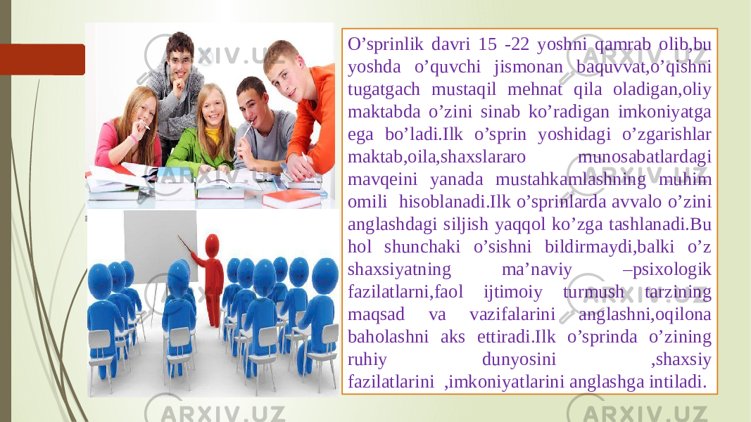 O’sprinlik davri 15 -22 yoshni qamrab olib,bu yoshda o’quvchi jismonan baquvvat,o’qishni tugatgach mustaqil mehnat qila oladigan,oliy maktabda o’zini sinab ko’radigan imkoniyatga ega bo’ladi.Ilk o’sprin yoshidagi o’zgarishlar maktab,oila,shaxslararo munosabatlardagi mavqeini yanada mustahkamlashning muhim omili hisoblanadi.Ilk o’sprinlarda avvalo o’zini anglashdagi siljish yaqqol ko’zga tashlanadi.Bu hol shunchaki o’sishni bildirmaydi,balki o’z shaxsiyatning ma’naviy –psixologik fazilatlarni,faol ijtimoiy turmush tarzining maqsad va vazifalarini anglashni,oqilona baholashni aks ettiradi.Ilk o’sprinda o’zining ruhiy dunyosini ,shaxsiy fazilatlarini ,imkoniyatlarini anglashga intiladi. 