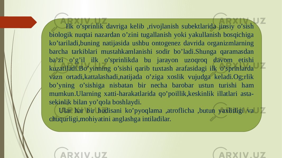  Ilk o’sprinlik davriga kelib ,rivojlanish subektlarida jinsiy o’sish biologik nuqtai nazardan o’zini tugallanish yoki yakullanish bosqichiga ko’tariladi,buning natijasida ushbu ontogenez davrida organizmlarning barcha tarkiblari mustahkamlanishi sodir bo’ladi.Shunga qaramasdan ba’zi o’g’il ilk o’sprinlikda bu jarayon uzoqroq davom etishi kuzatiladi.Bo’yinning o’sishi qarib tuxtash arafasidagi ilk o’sprinlarda vazn ortadi,kattalashadi,natijada o’ziga xoslik vujudga keladi.Og;rlik bo’yning o’sishiga nisbatan bir necha barobar ustun turishi ham mumkun.Ularning xatti-harakatlarida qo’poillik,keskinlik illatlari asta- sekinlik bilan yo’qola boshlaydi. Ular har bir hodisani ko’pyoqlama ,atroflicha ,butun yaxlitligi va chuqurligi,mohiyatini anglashga intiladilar. 