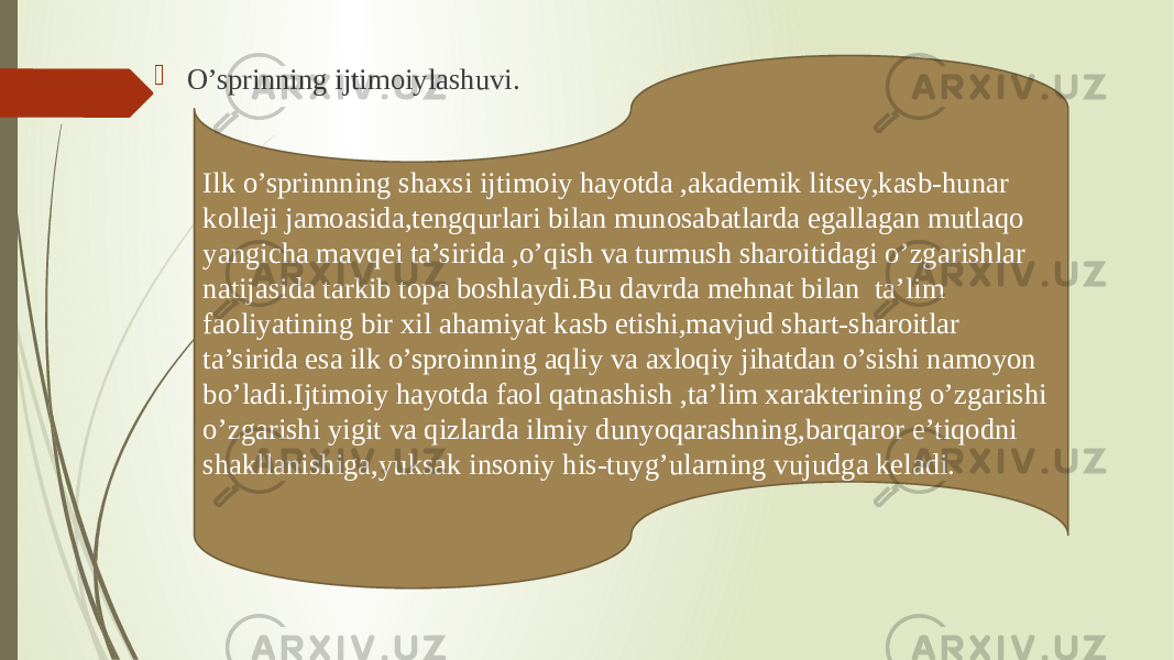  O’sprinning ijtimoiylashuvi. Ilk o’sprinnning shaxsi ijtimoiy hayotda ,akademik litsey,kasb-hunar kolleji jamoasida,tengqurlari bilan munosabatlarda egallagan mutlaqo yangicha mavqei ta’sirida ,o’qish va turmush sharoitidagi o’zgarishlar natijasida tarkib topa boshlaydi.Bu davrda mehnat bilan ta’lim faoliyatining bir xil ahamiyat kasb etishi,mavjud shart-sharoitlar ta’sirida esa ilk o’sproinning aqliy va axloqiy jihatdan o’sishi namoyon bo’ladi.Ijtimoiy hayotda faol qatnashish ,ta’lim xarakterining o’zgarishi o’zgarishi yigit va qizlarda ilmiy dunyoqarashning,barqaror e’tiqodni shakllanishiga,yuksak insoniy his-tuyg’ularning vujudga keladi. 