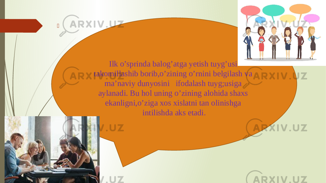  Ilk o’sprinda balog’atga yetish tuyg’usi takomillashib borib,o’zining o’rnini belgilash va ma’naviy dunyosini ifodalash tuyg;usiga aylanadi. Bu hol uning o’zining alohida shaxs ekanligni,o’ziga xos xislatni tan olinishga intilishda aks etadi. 