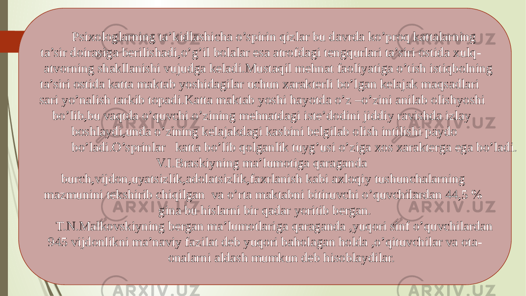  Psixologlarning ta’kidlashicha o’spirin qizlar bu davrda ko’proq kattalarning ta’sir doirasiga berilishadi,o’g’il bolalar esa atrofdagi tengqurlari ta’siri ostida xulq- atvorning shakllanishi vujudga keladi.Mustaqil mehnat faoliyatiga o’tish istiqbolning ta’siri ostida katta maktab yoshidagilar uchun xarakterli bo’lgan kelajak maqsadlari sari yo’nalish tarkib topadi.Katta maktab yoshi hayotda o’z –o’zini anilab olishyoshi bo’lib,bu vaqtda o’quvchi o’zining mehnatdagi iste’dodini jiddiy ravishda izlay boshlaydi,unda o’zining kelajakdagi kasbini belgilab olish intilishi paydo bo’ladi.O’sprinlar katta bo’lib qolganlik tuyg’usi o’ziga xos xarakterga ega bo’ladi. V.I.Braskiyning ma’lumotiga qaraganda burch,vijdon,uyatsizlik,adolatsizlik,faxrlanish kabi axloqiy tushunchalarning mazmunini tekshirib chiqilgan va o’rta maktabni bitiruvchi o’quvchilardan 44,5 % gina bu hislarni bir qadar yoritib bergan. T.N.Malkovskiyning bergan ma’lumotlariga qaraganda ,yuqori sinf o’quvchilardan 945 vijdonlikni ma’naviy fazilat deb yuqori baholagan holda ,o’qituvchilar va ota- onalarni aldash mumkun deb hisoblaydilar. 