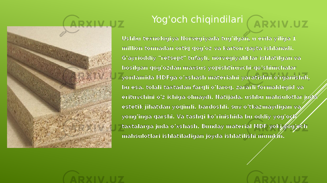 Yog&#39;och chiqindilari Ushbu texnologiya Norvegiyada tug&#39;ilgan, u erda yiliga 1 million tonnadan ortiq qog&#39;oz va karton qayta ishlanadi. G&#39;ayrioddiy &#34;retsept&#34; tufayli, norvegiyaliklar ishlatilgan va bosilgan qog&#39;ozdan maxsus yopishtiruvchi qo&#39;shimchalar yordamida MDFga o&#39;xshash materialni yaratishni o&#39;rganishdi, bu esa, tolali taxtadan farqli o&#39;laroq, zararli formaldegid va erituvchini o&#39;z ichiga olmaydi. Natijada, ushbu mahsulotlar juda estetik jihatdan yoqimli, bardoshli, suv o&#39;tkazmaydigan va yong&#39;inga qarshi. Va tashqi ko&#39;rinishida bu oddiy yog&#39;och taxtalarga juda o&#39;xshash. Bunday material MDF yoki yog&#39;och mahsulotlari ishlatiladigan joyda ishlatilishi mumkin. 