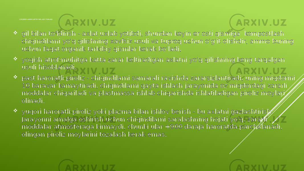 CHIQINDILARNI QAYTA ISHLASH TURLARI  gil bilan to&#39;ldirish - axlat uxlab yotibdi, shundan keyin er osti qismiga kompostlash chiqindilarni yo&#39;q qilishning xavfsiz usuli va tuproq uchun o&#39;g&#39;it olishdir, ammo buning uchun faqat organik tarkibiy qismlar kerak bo&#39;ladi,  yoqish atrof-muhitga katta zarar keltiradigan axlatni yo&#39;q qilishning keng tarqalgan usuli hisoblanadi,  past haroratli piroliz - chiqindilarni samarali ravishda zararsizlantiradi, uning miqdorini 10 baravar kamaytiradi, chiqindilarni qayta ishlash jarayonida oz miqdordagi zararli moddalar chiqariladi va plastmassa ishlab chiqarishda ishlatiladigan piroliz moylari olinadi.  yuqori haroratli piroliz yoki plazma bilan ishlov berish - bu axlatni gazlashtirish. Jarayonni amalga oshirish uchun chiqindilarni saralashning hojati yo&#39;q, zararli moddalar atmosferaga kirmaydi, chunki ular +900 daraja haroratda parchalanadi, olingan piroliz moylarini tozalash kerak emas. 