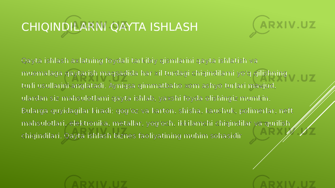 CHIQINDILARNI QAYTA ISHLASH Qayta ishlash axlatning foydali tarkibiy qismlarini qayta ishlatish va muomalaga qaytarish maqsadida har xil turdagi chiqindilarni yo&#39;q qilishning turli usullarini anglatadi. Ayniqsa qimmatbaho xom ashyo turlari mavjud, ulardan siz mahsulotlarni qayta ishlab, yaxshi foyda olishingiz mumkin. Bularga quyidagilar kiradi: qog&#39;oz va karton, shisha, kauchuk, polimerlar, neft mahsulotlari, elektronika, metallar, yog&#39;och, ikkilamchi chiqindilar va qurilish chiqindilari. Qayta ishlash biznes faoliyatining muhim sohasidir 