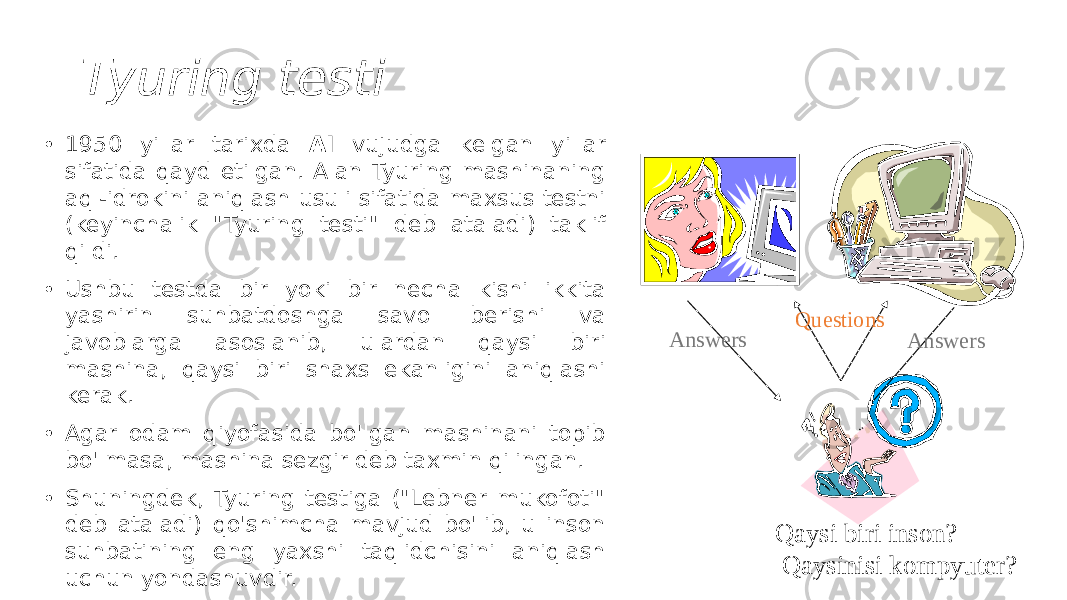 Tyuring testi • 1950 yillar tarixda AI vujudga kelgan yillar sifatida qayd etilgan. Alan Tyuring mashinaning aql-idrokini aniqlash usuli sifatida maxsus testni (keyinchalik &#34;Tyuring testi&#34; deb ataladi) taklif qildi. • Ushbu testda bir yoki bir necha kishi ikkita yashirin suhbatdoshga savol berishi va javoblarga asoslanib, ulardan qaysi biri mashina, qaysi biri shaxs ekanligini aniqlashi kerak. • Agar odam qiyofasida bo&#39;lgan mashinani topib bo&#39;lmasa, mashina sezgir deb taxmin qilingan. • Shuningdek, Tyuring testiga (&#34;Lebner mukofoti&#34; deb ataladi) qo&#39;shimcha mavjud bo&#39;lib, u inson suhbatining eng yaxshi taqlidchisini aniqlash uchun yondashuvdir. Questions Answers Answers Qaysi biri inson? Qaysinisi kompyuter? 