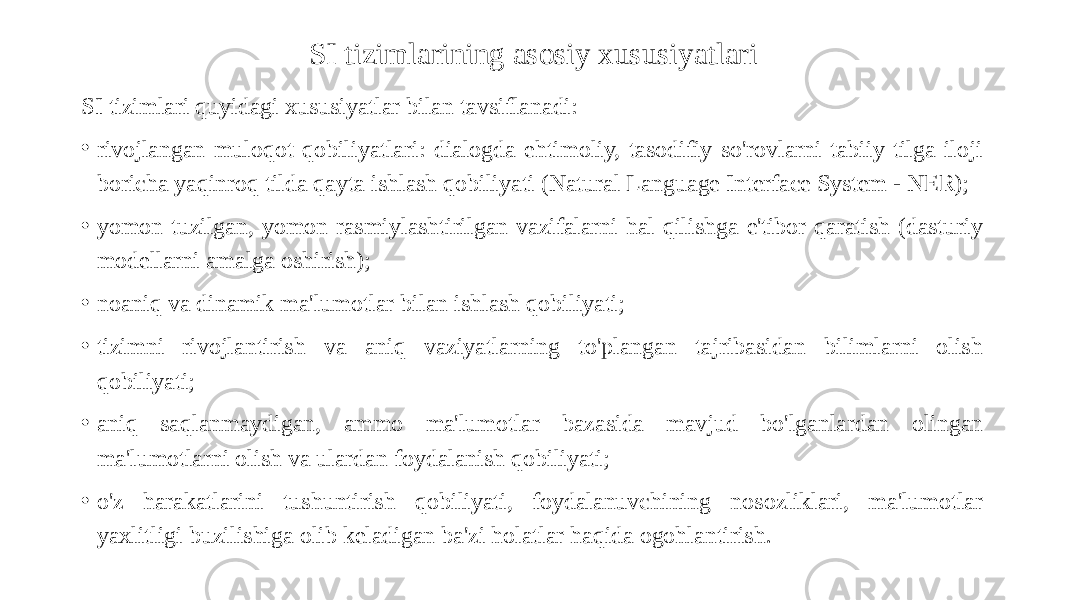 SI tizimlarining asosiy xususiyatlari SI tizimlari quyidagi xususiyatlar bilan tavsiflanadi: • rivojlangan muloqot qobiliyatlari: dialogda ehtimoliy, tasodifiy so&#39;rovlarni tabiiy tilga iloji boricha yaqinroq tilda qayta ishlash qobiliyati (Natural Language Interface System - NER); • yomon tuzilgan, yomon rasmiylashtirilgan vazifalarni hal qilishga e&#39;tibor qaratish (dasturiy modellarni amalga oshirish); • noaniq va dinamik ma&#39;lumotlar bilan ishlash qobiliyati; • tizimni rivojlantirish va aniq vaziyatlarning to&#39;plangan tajribasidan bilimlarni olish qobiliyati; • aniq saqlanmaydigan, ammo ma&#39;lumotlar bazasida mavjud bo&#39;lganlardan olingan ma&#39;lumotlarni olish va ulardan foydalanish qobiliyati; • o&#39;z harakatlarini tushuntirish qobiliyati, foydalanuvchining nosozliklari, ma&#39;lumotlar yaxlitligi buzilishiga olib keladigan ba&#39;zi holatlar haqida ogohlantirish. 