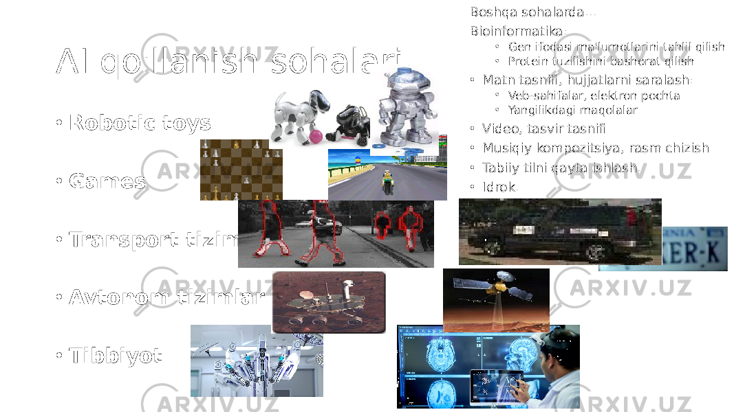 AI qo&#39;llanish sohalari • Robotic toys • Games • Transport tizimi • Avtonom tizimlar • Tibbiyot Boshqa sohalarda… Bioinformatika: • Gen ifodasi ma&#39;lumotlarini tahlil qilish • Protein tuzilishini bashorat qilish • Matn tasnifi, hujjatlarni saralash: • Veb-sahifalar, elektron pochta • Yangilikdagi maqolalar • Video, tasvir tasnifi • Musiqiy kompozitsiya, rasm chizish • Tabiiy tilni qayta ishlash. • Idrok. 