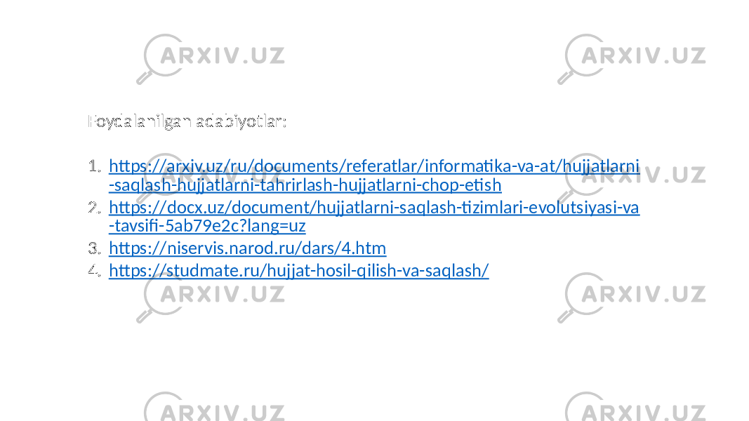 Foydalanilgan adabiyotlar: 1. https://arxiv.uz/ru/documents/referatlar/informatika-va-at/hujjatlarni -saqlash-hujjatlarni-tahrirlash-hujjatlarni-chop-etish 2. https://docx.uz/document/hujjatlarni-saqlash-tizimlari-evolutsiyasi-va -tavsifi-5ab79e2c?lang=uz 3. https://niservis.narod.ru/dars/4.htm 4. https://studmate.ru/hujjat-hosil-qilish-va-saqlash/ 