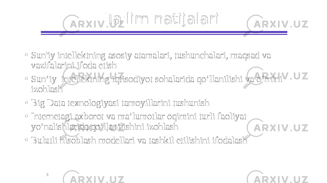 Ta&#39;lim natijalari • Sun&#39;iy intellektning asosiy atamalari, tushunchalari, maqsad va vazifalarini ifoda etish • Sun’iy intellektning iqtisodiyot sohalarida qo’llanilishi va o‘rnini izohlash • Big Data texnologiyasi tamoyillarini tushunish • Internetagi axborot va ma’lumotlar oqimini turli faoliyat yo’nalishlarida qo’llanilishini izohlash • Bulutli hisoblash modellari va tashkil etilishini ifodalash 3 