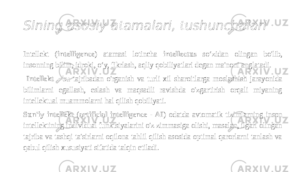 SIning asosiy atamalari, tushunchalari Intellekt ( intelligence ) atamasi lotincha intellectus so‘zidan olingan bo&#39;lib, insonning bilim, idroki, o‘y, fikrlash, aqliy qobiliyatlari degan ma&#39;noni anglatadi. Intellekt - bu tajribadan o&#39;rganish va turli xil sharoitlarga moslashish jarayonida bilimlarni egallash, eslash va maqsadli ravishda o&#39;zgartirish orqali miyaning intellektual muammolarni hal qilish qobiliyati. Sun&#39;iy intellekt ( artificial intelligence - AI ) odatda avtomatik tizimlarning inson intellektining individual funktsiyalarini o&#39;z zimmasiga olishi, masalan, ilgari olingan tajriba va tashqi ta&#39;sirlarni oqilona tahlil qilish asosida optimal qarorlarni tanlash va qabul qilish xususiyati sifatida talqin etiladi. 